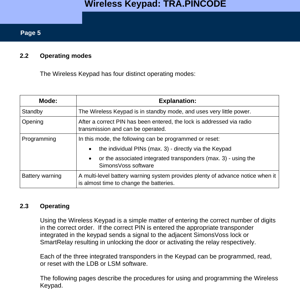   Wireless Keypad: TRA.PINCODE    Page 5 2.2 Operating modes  The Wireless Keypad has four distinct operating modes:  Mode: Explanation: Standby  The Wireless Keypad is in standby mode, and uses very little power. Opening  After a correct PIN has been entered, the lock is addressed via radio transmission and can be operated.   Programming  In this mode, the following can be programmed or reset:  •  the individual PINs (max. 3) - directly via the Keypad  •  or the associated integrated transponders (max. 3) - using the SimonsVoss software  Battery warning  A multi-level battery warning system provides plenty of advance notice when it is almost time to change the batteries.    2.3 Operating  Using the Wireless Keypad is a simple matter of entering the correct number of digits in the correct order.  If the correct PIN is entered the appropriate transponder integrated in the keypad sends a signal to the adjacent SimonsVoss lock or SmartRelay resulting in unlocking the door or activating the relay respectively.  Each of the three integrated transponders in the Keypad can be programmed, read, or reset with the LDB or LSM software.  The following pages describe the procedures for using and programming the Wireless Keypad.  