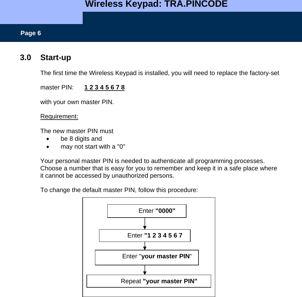   Wireless Keypad: TRA.PINCODE    Page 6 3.0 Start-up  The first time the Wireless Keypad is installed, you will need to replace the factory-set  master PIN:      1 2 3 4 5 6 7 8  with your own master PIN.  Requirement:  The new master PIN must •  be 8 digits and  •  may not start with a &quot;0&quot;  Your personal master PIN is needed to authenticate all programming processes.   Choose a number that is easy for you to remember and keep it in a safe place where it cannot be accessed by unauthorized persons.  To change the default master PIN, follow this procedure:                 Enter &quot;0000&quot; Enter &quot;1 2 3 4 5 6 7 Enter &quot;your master PIN“ Repeat &quot;your master PIN&quot; 