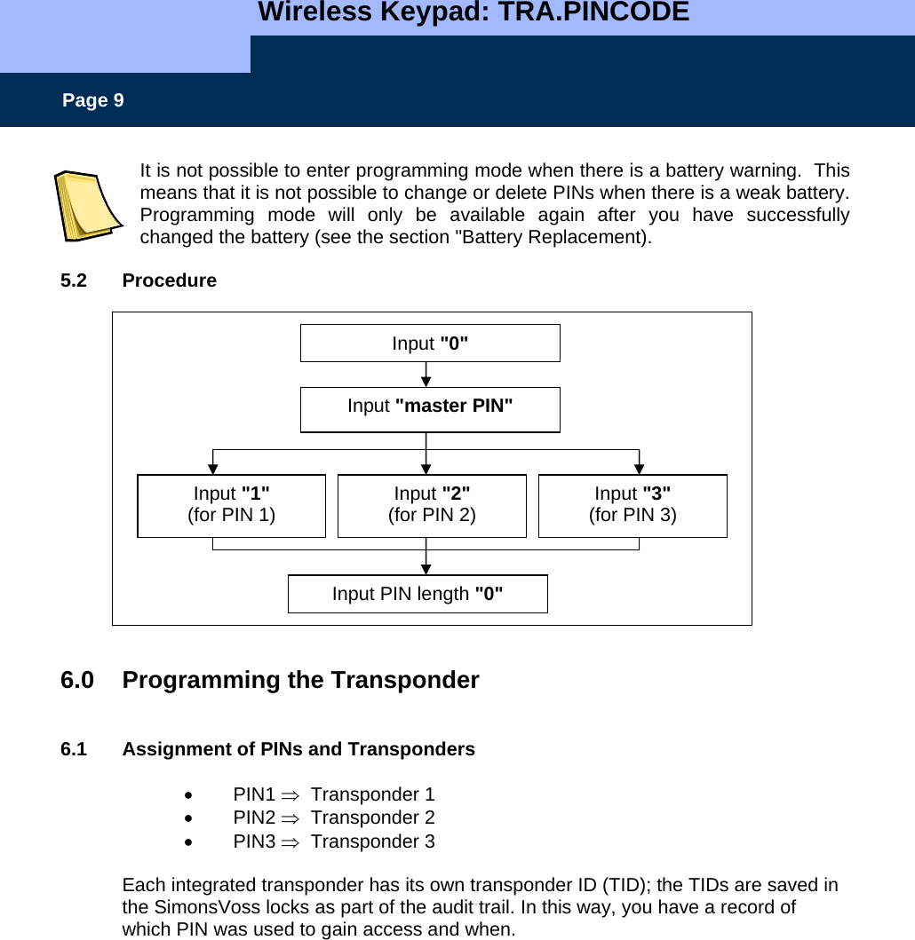   Wireless Keypad: TRA.PINCODE    Page 9 It is not possible to enter programming mode when there is a battery warning.  This means that it is not possible to change or delete PINs when there is a weak battery. Programming mode will only be available again after you have successfully changed the battery (see the section &quot;Battery Replacement).  5.2 Procedure                  6.0  Programming the Transponder    6.1  Assignment of PINs and Transponders  • PIN1 ⇒  Transponder 1 • PIN2 ⇒  Transponder 2 • PIN3 ⇒  Transponder 3  Each integrated transponder has its own transponder ID (TID); the TIDs are saved in the SimonsVoss locks as part of the audit trail. In this way, you have a record of which PIN was used to gain access and when.   Input &quot;0&quot; Input &quot;master PIN&quot; Input &quot;2&quot; (for PIN 2) Input PIN length &quot;0&quot; Input &quot;1&quot; (for PIN 1)  Input &quot;3&quot; (for PIN 3) 