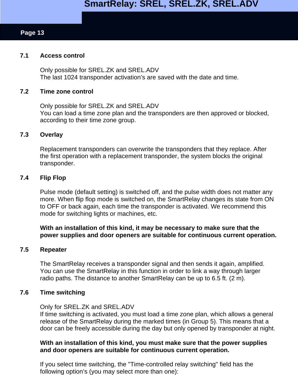   SmartRelay: SREL, SREL.ZK, SREL.ADV    Page 13 7.1 Access control  Only possible for SREL.ZK and SREL.ADV The last 1024 transponder activation’s are saved with the date and time.  7.2  Time zone control  Only possible for SREL.ZK and SREL.ADV You can load a time zone plan and the transponders are then approved or blocked, according to their time zone group.  7.3 Overlay  Replacement transponders can overwrite the transponders that they replace. After the first operation with a replacement transponder, the system blocks the original transponder.  7.4 Flip Flop  Pulse mode (default setting) is switched off, and the pulse width does not matter any more. When flip flop mode is switched on, the SmartRelay changes its state from ON to OFF or back again, each time the transponder is activated. We recommend this mode for switching lights or machines, etc.  With an installation of this kind, it may be necessary to make sure that the power supplies and door openers are suitable for continuous current operation.  7.5 Repeater  The SmartRelay receives a transponder signal and then sends it again, amplified. You can use the SmartRelay in this function in order to link a way through larger radio paths. The distance to another SmartRelay can be up to 6.5 ft. (2 m).  7.6 Time switching  Only for SREL.ZK and SREL.ADV If time switching is activated, you must load a time zone plan, which allows a general release of the SmartRelay during the marked times (in Group 5). This means that a door can be freely accessible during the day but only opened by transponder at night.   With an installation of this kind, you must make sure that the power supplies and door openers are suitable for continuous current operation.  If you select time switching, the &quot;Time-controlled relay switching&quot; field has the following option’s (you may select more than one): 