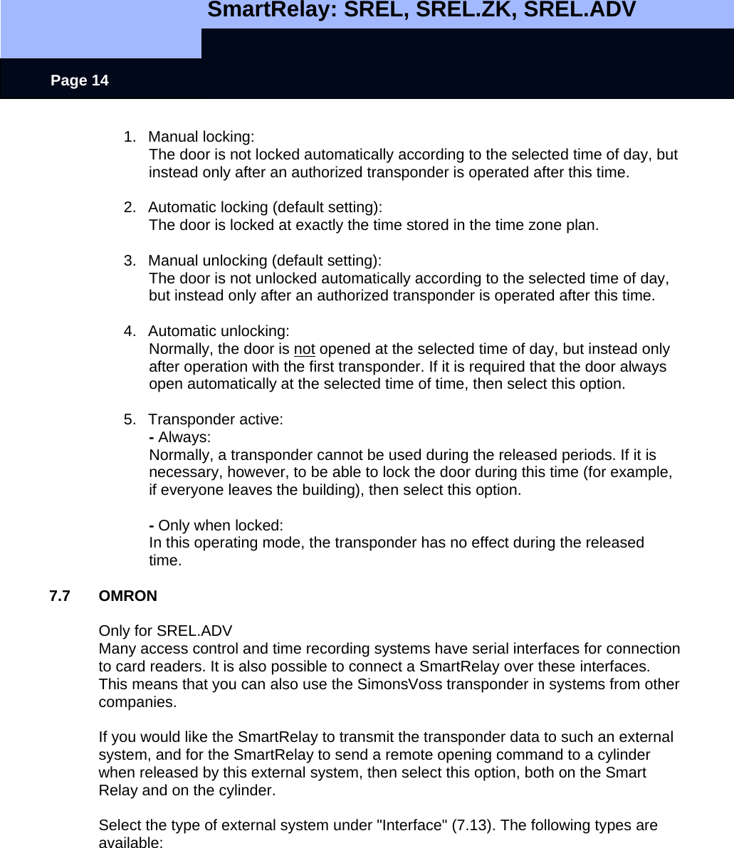  SmartRelay: SREL, SREL.ZK, SREL.ADV    Page 14 1. Manual locking:   The door is not locked automatically according to the selected time of day, but instead only after an authorized transponder is operated after this time.  2.  Automatic locking (default setting):   The door is locked at exactly the time stored in the time zone plan.  3.  Manual unlocking (default setting):   The door is not unlocked automatically according to the selected time of day, but instead only after an authorized transponder is operated after this time.  4. Automatic unlocking:  Normally, the door is not opened at the selected time of day, but instead only after operation with the first transponder. If it is required that the door always open automatically at the selected time of time, then select this option.  5. Transponder active:  - Always:   Normally, a transponder cannot be used during the released periods. If it is necessary, however, to be able to lock the door during this time (for example, if everyone leaves the building), then select this option.    - Only when locked:   In this operating mode, the transponder has no effect during the released time.   7.7 OMRON  Only for SREL.ADV Many access control and time recording systems have serial interfaces for connection to card readers. It is also possible to connect a SmartRelay over these interfaces. This means that you can also use the SimonsVoss transponder in systems from other companies.   If you would like the SmartRelay to transmit the transponder data to such an external system, and for the SmartRelay to send a remote opening command to a cylinder when released by this external system, then select this option, both on the Smart Relay and on the cylinder.   Select the type of external system under &quot;Interface&quot; (7.13). The following types are available:  