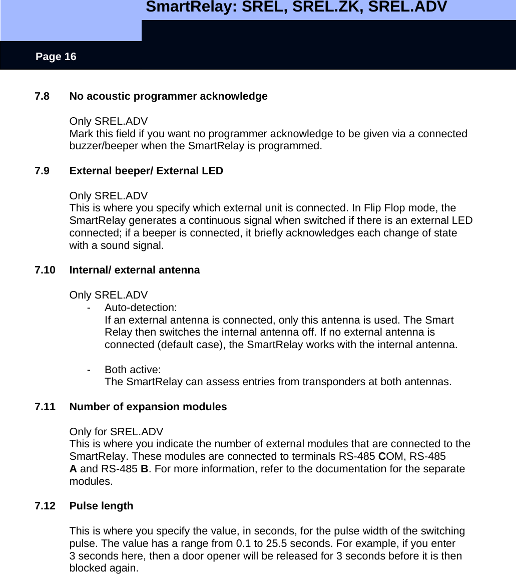   SmartRelay: SREL, SREL.ZK, SREL.ADV    Page 16 7.8  No acoustic programmer acknowledge  Only SREL.ADV Mark this field if you want no programmer acknowledge to be given via a connected buzzer/beeper when the SmartRelay is programmed.  7.9  External beeper/ External LED  Only SREL.ADV This is where you specify which external unit is connected. In Flip Flop mode, the SmartRelay generates a continuous signal when switched if there is an external LED connected; if a beeper is connected, it briefly acknowledges each change of state with a sound signal.   7.10  Internal/ external antenna  Only SREL.ADV - Auto-detection:   If an external antenna is connected, only this antenna is used. The Smart Relay then switches the internal antenna off. If no external antenna is connected (default case), the SmartRelay works with the internal antenna.  - Both active:  The SmartRelay can assess entries from transponders at both antennas.  7.11  Number of expansion modules  Only for SREL.ADV This is where you indicate the number of external modules that are connected to the SmartRelay. These modules are connected to terminals RS-485 COM, RS-485 A and RS-485 B. For more information, refer to the documentation for the separate modules.  7.12 Pulse length  This is where you specify the value, in seconds, for the pulse width of the switching pulse. The value has a range from 0.1 to 25.5 seconds. For example, if you enter 3 seconds here, then a door opener will be released for 3 seconds before it is then blocked again. 