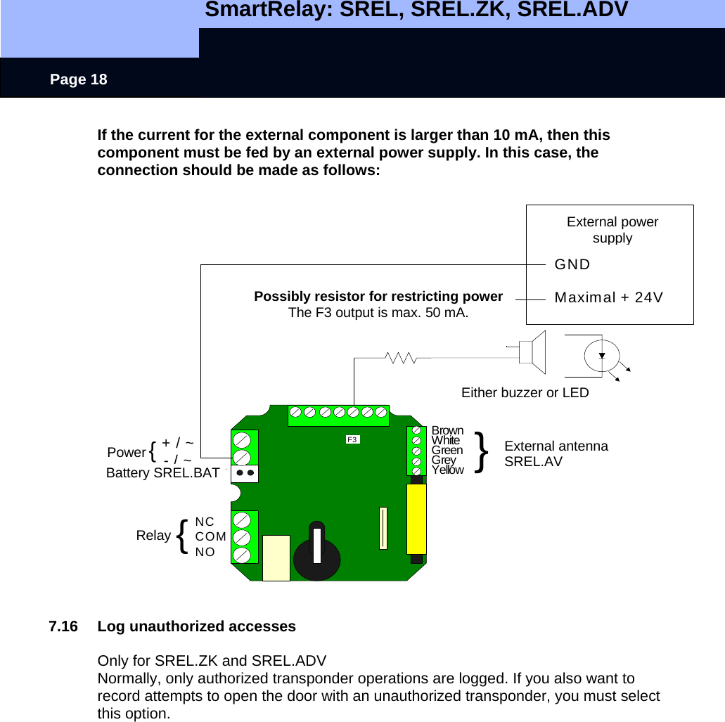   SmartRelay: SREL, SREL.ZK, SREL.ADV    Page 18 + / ~- / ~NCCOMNOBrownWhiteGreenGreyYellowBatterie SREL.BATNetzteil {Relais {}Externe AntenneSREL.AVF3GNDMaximal + 24VEntweder Buzzer oder LEDExt. NetzteilEvtl. Widerstand zurLeistungsbegrenzung.Der Ausgang F3 verträgtmax. 50 mAPossibly resistor for restricting powerThe F3 output is max. 50 mA. Either buzzer or LED External antenna SREL.AVExternal power supply Power Battery SREL.BAT Relay If the current for the external component is larger than 10 mA, then this component must be fed by an external power supply. In this case, the connection should be made as follows:     7.16  Log unauthorized accesses  Only for SREL.ZK and SREL.ADV Normally, only authorized transponder operations are logged. If you also want to record attempts to open the door with an unauthorized transponder, you must select this option. 