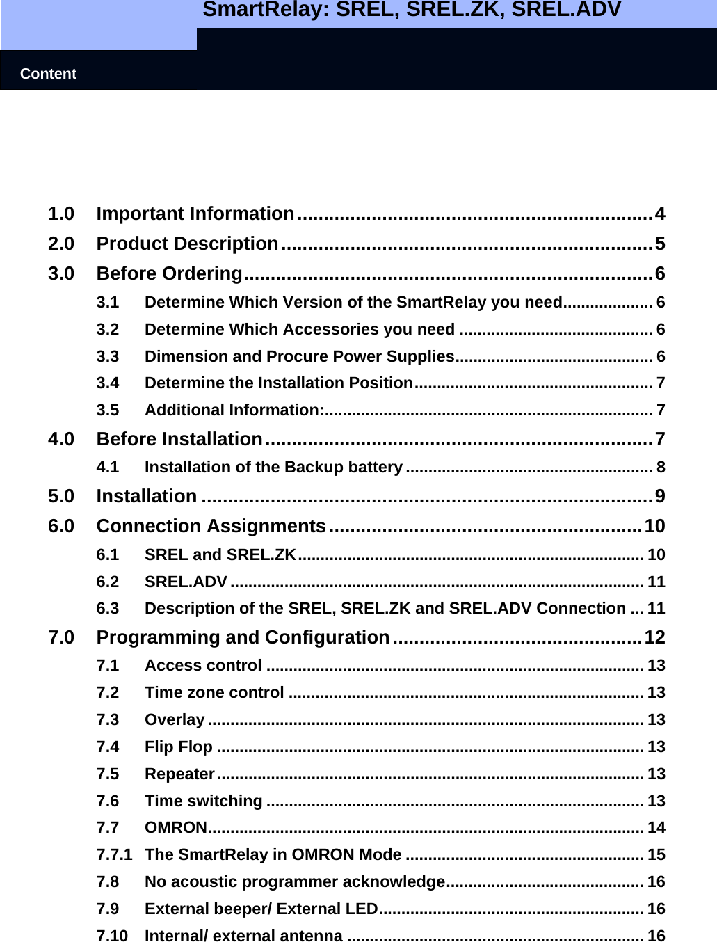   SmartRelay: SREL, SREL.ZK, SREL.ADV    Content     1.0 Important Information...................................................................4 2.0 Product Description......................................................................5 3.0 Before Ordering.............................................................................6 3.1 Determine Which Version of the SmartRelay you need.................... 6 3.2 Determine Which Accessories you need ........................................... 6 3.3 Dimension and Procure Power Supplies............................................ 6 3.4 Determine the Installation Position..................................................... 7 3.5 Additional Information:......................................................................... 7 4.0 Before Installation.........................................................................7 4.1 Installation of the Backup battery ....................................................... 8 5.0 Installation .....................................................................................9 6.0 Connection Assignments...........................................................10 6.1 SREL and SREL.ZK............................................................................. 10 6.2 SREL.ADV ............................................................................................ 11 6.3 Description of the SREL, SREL.ZK and SREL.ADV Connection ... 11 7.0 Programming and Configuration...............................................12 7.1 Access control .................................................................................... 13 7.2 Time zone control ............................................................................... 13 7.3 Overlay ................................................................................................. 13 7.4 Flip Flop ............................................................................................... 13 7.5 Repeater............................................................................................... 13 7.6 Time switching .................................................................................... 13 7.7 OMRON................................................................................................. 14 7.7.1 The SmartRelay in OMRON Mode ..................................................... 15 7.8 No acoustic programmer acknowledge............................................ 16 7.9 External beeper/ External LED........................................................... 16 7.10 Internal/ external antenna .................................................................. 16 