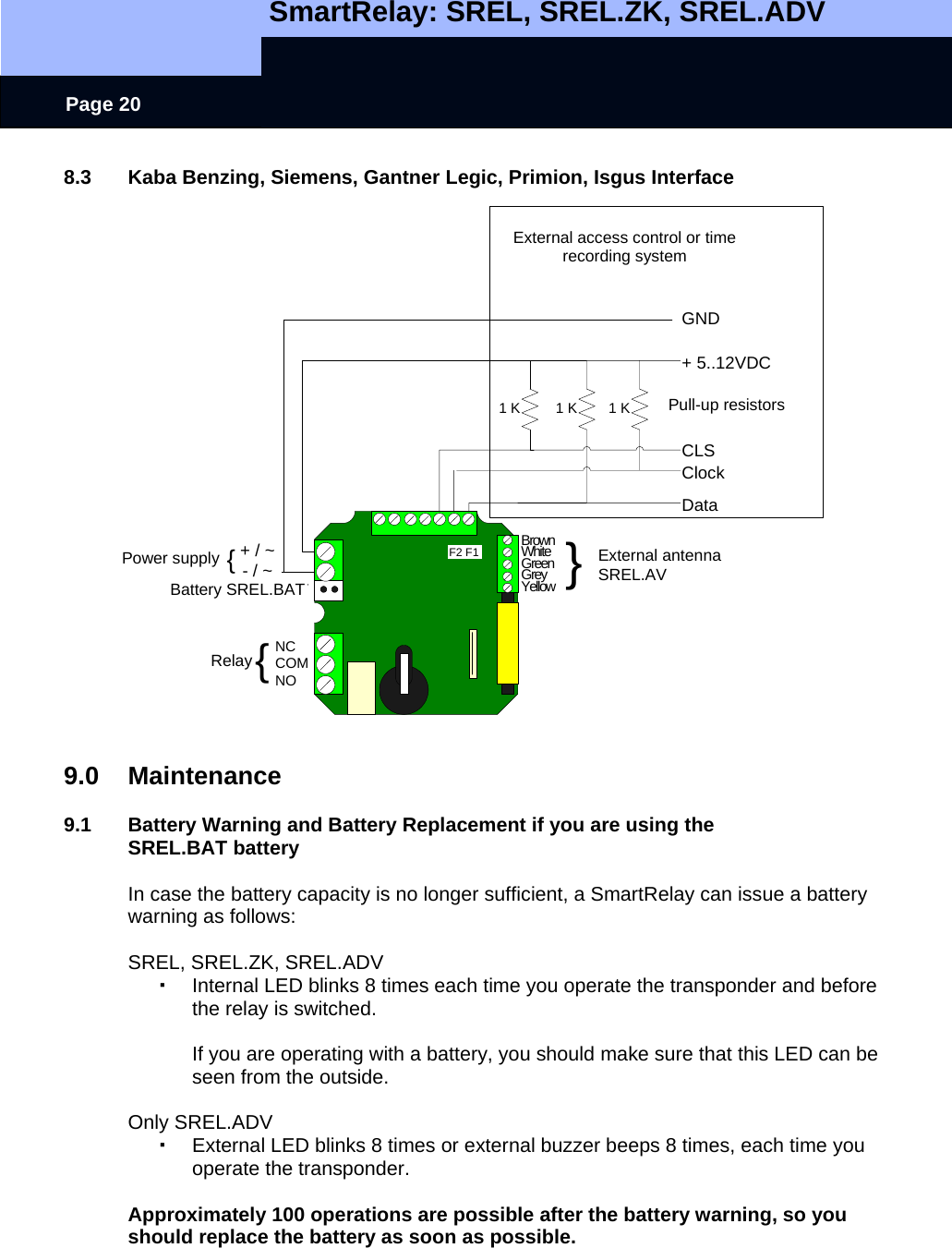   SmartRelay: SREL, SREL.ZK, SREL.ADV    Page 20 + / ~- / ~NCCOMNOBrownWhiteGreenGreyYellowBatterie SREL.BATNetzteil {Relais {}Externe AntenneSREL.AV1 K 1 KGND+ 5..12VDCClockDataExternes Zutrittskontroll- oderZeiterfassungssystemF2 F1Pull Up WiderständeCLS1 K Pull-up resistors External antenna SREL.AVPower supply Battery SREL.BAT Relay External access control or time recording system 8.3  Kaba Benzing, Siemens, Gantner Legic, Primion, Isgus Interface                          9.0 Maintenance  9.1  Battery Warning and Battery Replacement if you are using the SREL.BAT battery  In case the battery capacity is no longer sufficient, a SmartRelay can issue a battery warning as follows:  SREL, SREL.ZK, SREL.ADV   Internal LED blinks 8 times each time you operate the transponder and before the relay is switched.   If you are operating with a battery, you should make sure that this LED can be seen from the outside.    Only SREL.ADV   External LED blinks 8 times or external buzzer beeps 8 times, each time you operate the transponder.  Approximately 100 operations are possible after the battery warning, so you should replace the battery as soon as possible. 