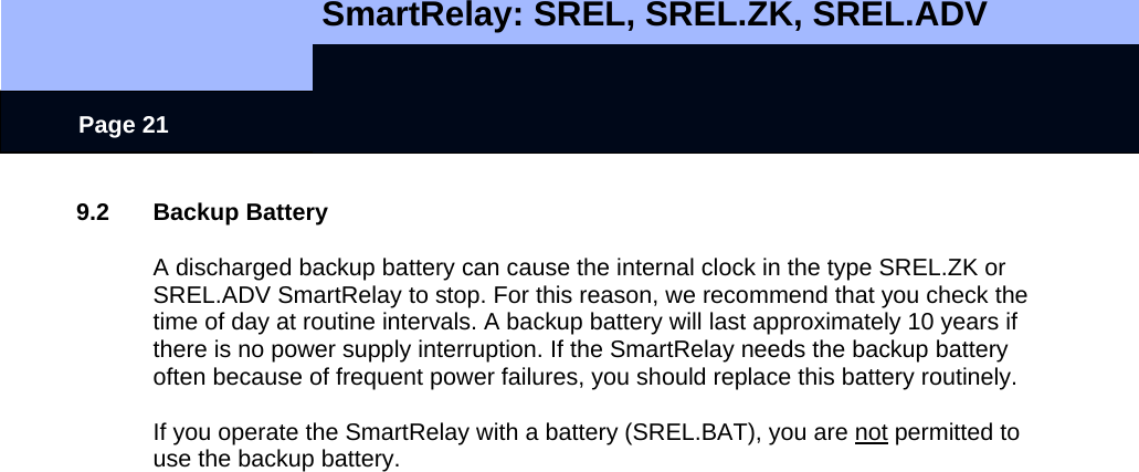  SmartRelay: SREL, SREL.ZK, SREL.ADV    Page 21 9.2 Backup Battery  A discharged backup battery can cause the internal clock in the type SREL.ZK or SREL.ADV SmartRelay to stop. For this reason, we recommend that you check the time of day at routine intervals. A backup battery will last approximately 10 years if there is no power supply interruption. If the SmartRelay needs the backup battery often because of frequent power failures, you should replace this battery routinely.  If you operate the SmartRelay with a battery (SREL.BAT), you are not permitted to use the backup battery. 