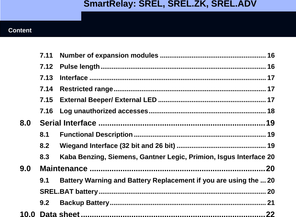   SmartRelay: SREL, SREL.ZK, SREL.ADV    Content 7.11 Number of expansion modules ......................................................... 16 7.12 Pulse length......................................................................................... 16 7.13 Interface ............................................................................................... 17 7.14 Restricted range.................................................................................. 17 7.15 External Beeper/ External LED .......................................................... 17 7.16 Log unauthorized accesses............................................................... 18 8.0 Serial Interface ............................................................................19 8.1 Functional Description....................................................................... 19 8.2 Wiegand Interface (32 bit and 26 bit) ................................................ 19 8.3 Kaba Benzing, Siemens, Gantner Legic, Primion, Isgus Interface 20 9.0 Maintenance ................................................................................20 9.1 Battery Warning and Battery Replacement if you are using the ... 20 SREL.BAT battery.......................................................................................... 20 9.2 Backup Battery.................................................................................... 21 10.0 Data sheet....................................................................................22    
