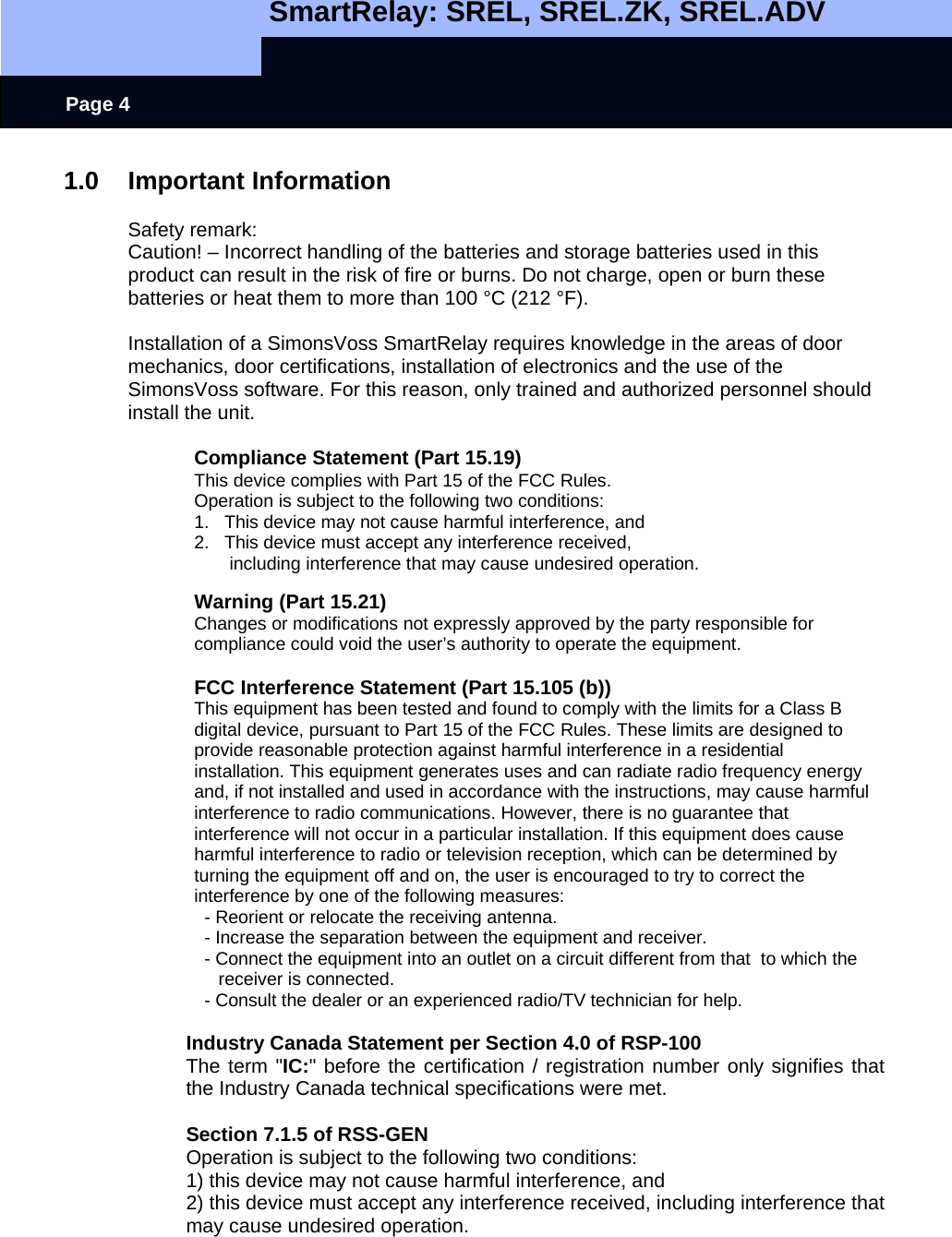   SmartRelay: SREL, SREL.ZK, SREL.ADV    Page 4 1.0 Important Information  Safety remark: Caution! – Incorrect handling of the batteries and storage batteries used in this product can result in the risk of fire or burns. Do not charge, open or burn these batteries or heat them to more than 100 °C (212 °F).  Installation of a SimonsVoss SmartRelay requires knowledge in the areas of door mechanics, door certifications, installation of electronics and the use of the SimonsVoss software. For this reason, only trained and authorized personnel should install the unit.  Compliance Statement (Part 15.19) This device complies with Part 15 of the FCC Rules.  Operation is subject to the following two conditions:  1.   This device may not cause harmful interference, and  2.   This device must accept any interference received,         including interference that may cause undesired operation.  Warning (Part 15.21) Changes or modifications not expressly approved by the party responsible for compliance could void the user’s authority to operate the equipment.  FCC Interference Statement (Part 15.105 (b)) This equipment has been tested and found to comply with the limits for a Class B digital device, pursuant to Part 15 of the FCC Rules. These limits are designed to provide reasonable protection against harmful interference in a residential installation. This equipment generates uses and can radiate radio frequency energy and, if not installed and used in accordance with the instructions, may cause harmful interference to radio communications. However, there is no guarantee that interference will not occur in a particular installation. If this equipment does cause harmful interference to radio or television reception, which can be determined by turning the equipment off and on, the user is encouraged to try to correct the interference by one of the following measures:   - Reorient or relocate the receiving antenna.   - Increase the separation between the equipment and receiver.   - Connect the equipment into an outlet on a circuit different from that  to which the receiver is connected.   - Consult the dealer or an experienced radio/TV technician for help.  Industry Canada Statement per Section 4.0 of RSP-100 The term &quot;IC:&quot; before the certification / registration number only signifies that the Industry Canada technical specifications were met.  Section 7.1.5 of RSS-GEN Operation is subject to the following two conditions:  1) this device may not cause harmful interference, and 2) this device must accept any interference received, including interference that may cause undesired operation.   