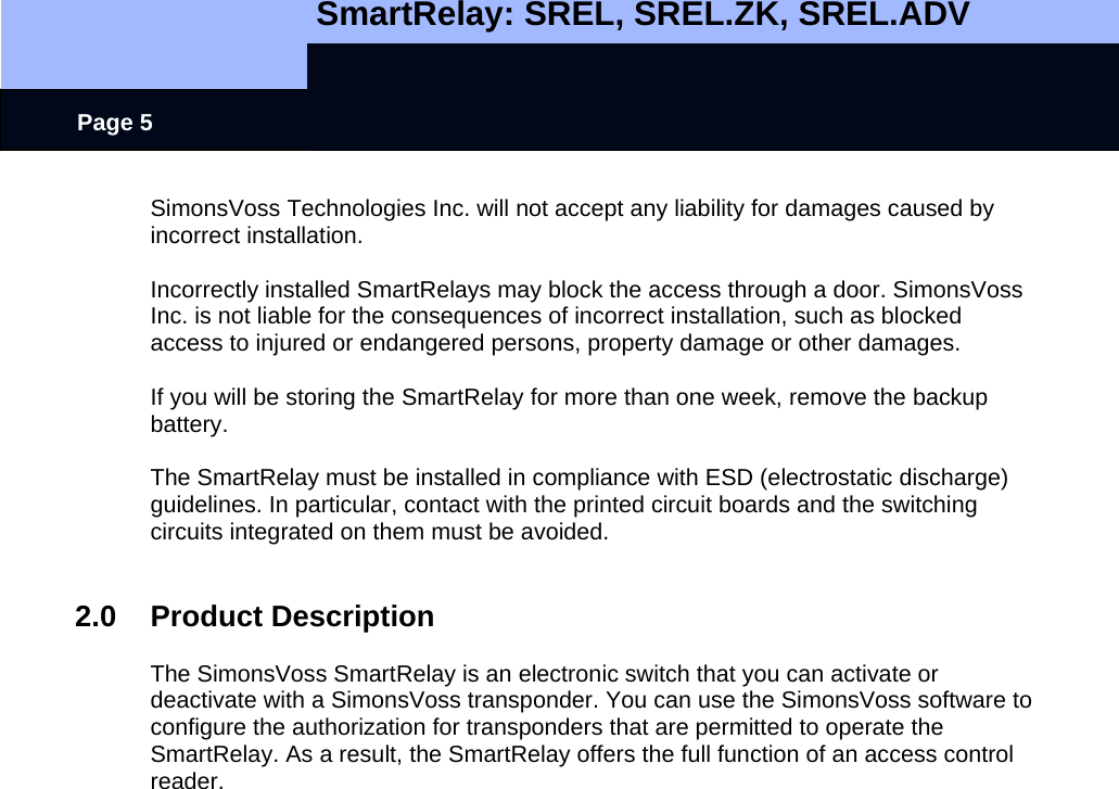   SmartRelay: SREL, SREL.ZK, SREL.ADV    Page 5 SimonsVoss Technologies Inc. will not accept any liability for damages caused by incorrect installation.  Incorrectly installed SmartRelays may block the access through a door. SimonsVoss Inc. is not liable for the consequences of incorrect installation, such as blocked access to injured or endangered persons, property damage or other damages.  If you will be storing the SmartRelay for more than one week, remove the backup battery.  The SmartRelay must be installed in compliance with ESD (electrostatic discharge) guidelines. In particular, contact with the printed circuit boards and the switching circuits integrated on them must be avoided.   2.0 Product Description  The SimonsVoss SmartRelay is an electronic switch that you can activate or deactivate with a SimonsVoss transponder. You can use the SimonsVoss software to configure the authorization for transponders that are permitted to operate the SmartRelay. As a result, the SmartRelay offers the full function of an access control reader.  