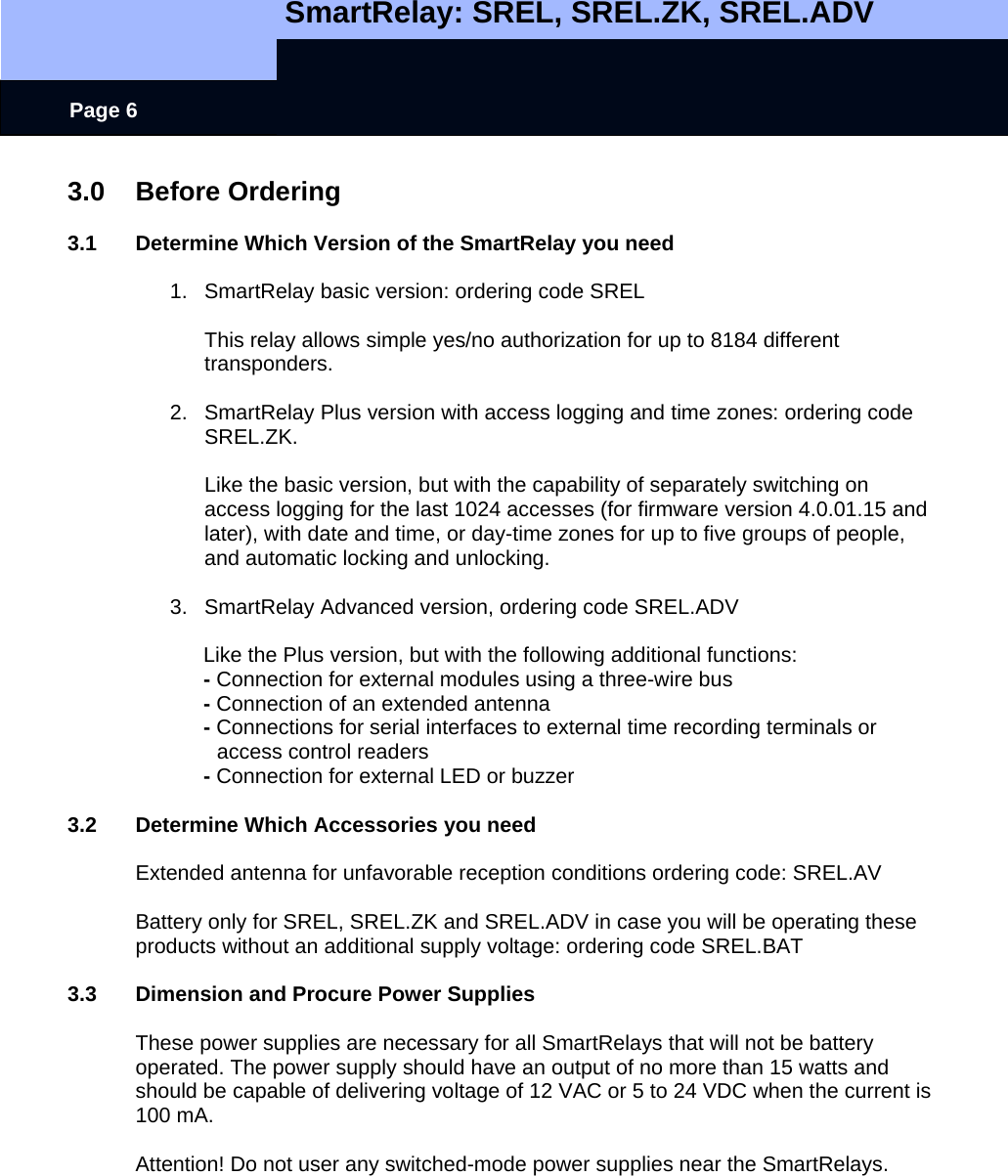   SmartRelay: SREL, SREL.ZK, SREL.ADV    Page 6 3.0 Before Ordering  3.1  Determine Which Version of the SmartRelay you need  1.  SmartRelay basic version: ordering code SREL    This relay allows simple yes/no authorization for up to 8184 different transponders.  2.  SmartRelay Plus version with access logging and time zones: ordering code SREL.ZK.  Like the basic version, but with the capability of separately switching on access logging for the last 1024 accesses (for firmware version 4.0.01.15 and later), with date and time, or day-time zones for up to five groups of people, and automatic locking and unlocking.    3.  SmartRelay Advanced version, ordering code SREL.ADV   Like the Plus version, but with the following additional functions:  - Connection for external modules using a three-wire bus - Connection of an extended antenna - Connections for serial interfaces to external time recording terminals or          access control readers - Connection for external LED or buzzer  3.2  Determine Which Accessories you need  Extended antenna for unfavorable reception conditions ordering code: SREL.AV  Battery only for SREL, SREL.ZK and SREL.ADV in case you will be operating these products without an additional supply voltage: ordering code SREL.BAT    3.3  Dimension and Procure Power Supplies  These power supplies are necessary for all SmartRelays that will not be battery operated. The power supply should have an output of no more than 15 watts and should be capable of delivering voltage of 12 VAC or 5 to 24 VDC when the current is 100 mA.   Attention! Do not user any switched-mode power supplies near the SmartRelays.   