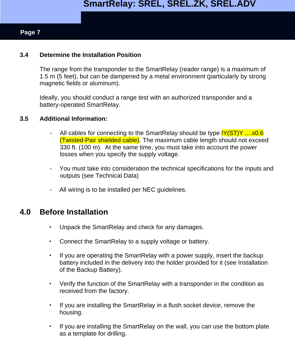   SmartRelay: SREL, SREL.ZK, SREL.ADV    Page 7 3.4  Determine the Installation Position  The range from the transponder to the SmartRelay (reader range) is a maximum of 1.5 m (5 feet), but can be dampened by a metal environment (particularly by strong magnetic fields or aluminum).    Ideally, you should conduct a range test with an authorized transponder and a battery-operated SmartRelay.    3.5 Additional Information:  -  All cables for connecting to the SmartRelay should be type IY(ST)Y ....x0.6 (Twisted-Pair shielded cable). The maximum cable length should not exceed 330 ft. (100 m).  At the same time, you must take into account the power losses when you specify the supply voltage.    -  You must take into consideration the technical specifications for the inputs and outputs (see Technical Data)   -  All wiring is to be installed per NEC guidelines.   4.0 Before Installation    Unpack the SmartRelay and check for any damages.    Connect the SmartRelay to a supply voltage or battery.    If you are operating the SmartRelay with a power supply, insert the backup battery included in the delivery into the holder provided for it (see Installation of the Backup Battery).    Verify the function of the SmartRelay with a transponder in the condition as received from the factory.    If you are installing the SmartRelay in a flush socket device, remove the housing.    If you are installing the SmartRelay on the wall, you can use the bottom plate as a template for drilling.  