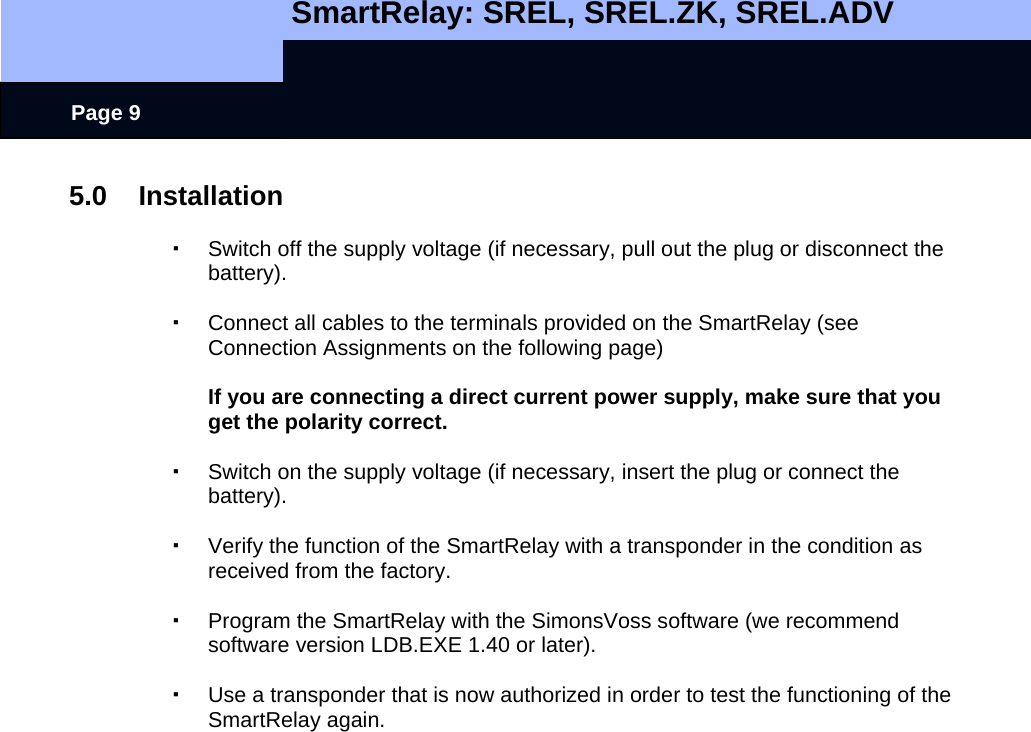   SmartRelay: SREL, SREL.ZK, SREL.ADV    Page 9 5.0 Installation    Switch off the supply voltage (if necessary, pull out the plug or disconnect the battery).    Connect all cables to the terminals provided on the SmartRelay (see Connection Assignments on the following page)    If you are connecting a direct current power supply, make sure that you get the polarity correct.      Switch on the supply voltage (if necessary, insert the plug or connect the battery).    Verify the function of the SmartRelay with a transponder in the condition as received from the factory.    Program the SmartRelay with the SimonsVoss software (we recommend software version LDB.EXE 1.40 or later).    Use a transponder that is now authorized in order to test the functioning of the SmartRelay again. 