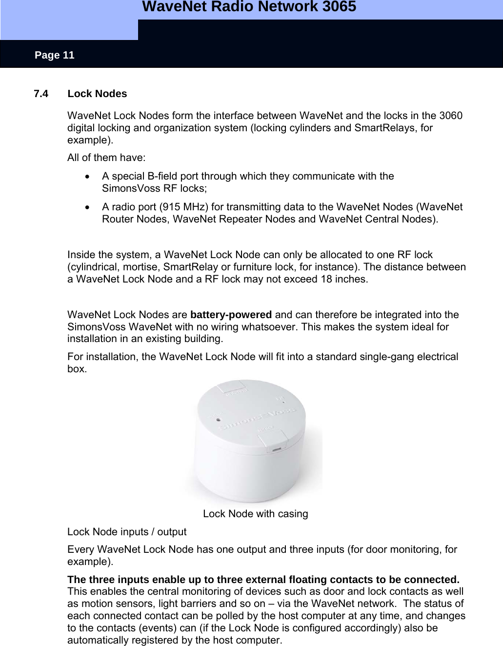   WaveNet Radio Network 3065     Page 11 7.4 Lock Nodes WaveNet Lock Nodes form the interface between WaveNet and the locks in the 3060 digital locking and organization system (locking cylinders and SmartRelays, for example). All of them have:  •  A special B-field port through which they communicate with the  SimonsVoss RF locks; •  A radio port (915 MHz) for transmitting data to the WaveNet Nodes (WaveNet Router Nodes, WaveNet Repeater Nodes and WaveNet Central Nodes).  Inside the system, a WaveNet Lock Node can only be allocated to one RF lock (cylindrical, mortise, SmartRelay or furniture lock, for instance). The distance between a WaveNet Lock Node and a RF lock may not exceed 18 inches.   WaveNet Lock Nodes are battery-powered and can therefore be integrated into the SimonsVoss WaveNet with no wiring whatsoever. This makes the system ideal for installation in an existing building. For installation, the WaveNet Lock Node will fit into a standard single-gang electrical box.        Lock Node with casing Lock Node inputs / output Every WaveNet Lock Node has one output and three inputs (for door monitoring, for example). The three inputs enable up to three external floating contacts to be connected. This enables the central monitoring of devices such as door and lock contacts as well as motion sensors, light barriers and so on – via the WaveNet network.  The status of each connected contact can be polled by the host computer at any time, and changes to the contacts (events) can (if the Lock Node is configured accordingly) also be automatically registered by the host computer.  