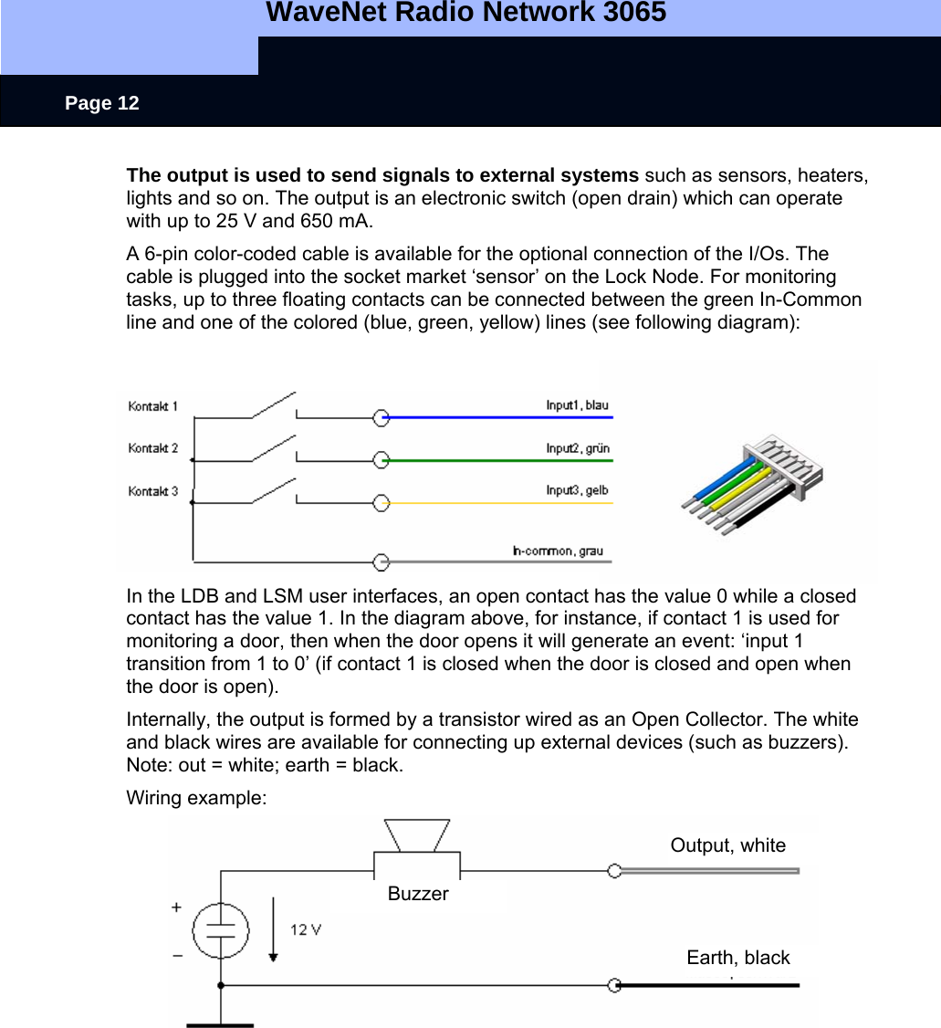   WaveNet Radio Network 3065     Page 12 The output is used to send signals to external systems such as sensors, heaters, lights and so on. The output is an electronic switch (open drain) which can operate with up to 25 V and 650 mA. A 6-pin color-coded cable is available for the optional connection of the I/Os. The cable is plugged into the socket market ‘sensor’ on the Lock Node. For monitoring tasks, up to three floating contacts can be connected between the green In-Common line and one of the colored (blue, green, yellow) lines (see following diagram): In the LDB and LSM user interfaces, an open contact has the value 0 while a closed contact has the value 1. In the diagram above, for instance, if contact 1 is used for monitoring a door, then when the door opens it will generate an event: ‘input 1 transition from 1 to 0’ (if contact 1 is closed when the door is closed and open when the door is open).  Internally, the output is formed by a transistor wired as an Open Collector. The white and black wires are available for connecting up external devices (such as buzzers). Note: out = white; earth = black.  Wiring example:            Output, white Earth, black Buzzer 