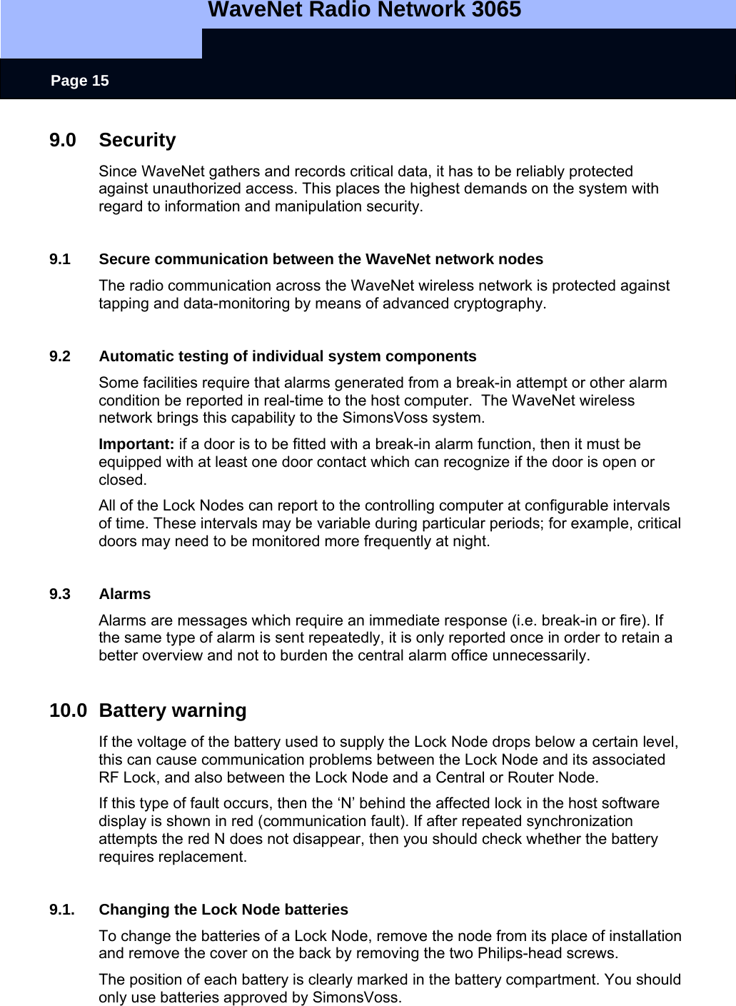   WaveNet Radio Network 3065     Page 15 9.0 Security Since WaveNet gathers and records critical data, it has to be reliably protected against unauthorized access. This places the highest demands on the system with regard to information and manipulation security.   9.1  Secure communication between the WaveNet network nodes The radio communication across the WaveNet wireless network is protected against tapping and data-monitoring by means of advanced cryptography.  9.2  Automatic testing of individual system components Some facilities require that alarms generated from a break-in attempt or other alarm condition be reported in real-time to the host computer.  The WaveNet wireless network brings this capability to the SimonsVoss system. Important: if a door is to be fitted with a break-in alarm function, then it must be equipped with at least one door contact which can recognize if the door is open or closed. All of the Lock Nodes can report to the controlling computer at configurable intervals of time. These intervals may be variable during particular periods; for example, critical doors may need to be monitored more frequently at night.  9.3 Alarms Alarms are messages which require an immediate response (i.e. break-in or fire). If the same type of alarm is sent repeatedly, it is only reported once in order to retain a better overview and not to burden the central alarm office unnecessarily.   10.0 Battery warning If the voltage of the battery used to supply the Lock Node drops below a certain level, this can cause communication problems between the Lock Node and its associated RF Lock, and also between the Lock Node and a Central or Router Node. If this type of fault occurs, then the ‘N’ behind the affected lock in the host software display is shown in red (communication fault). If after repeated synchronization attempts the red N does not disappear, then you should check whether the battery requires replacement.   9.1.  Changing the Lock Node batteries To change the batteries of a Lock Node, remove the node from its place of installation  and remove the cover on the back by removing the two Philips-head screws.  The position of each battery is clearly marked in the battery compartment. You should only use batteries approved by SimonsVoss. 