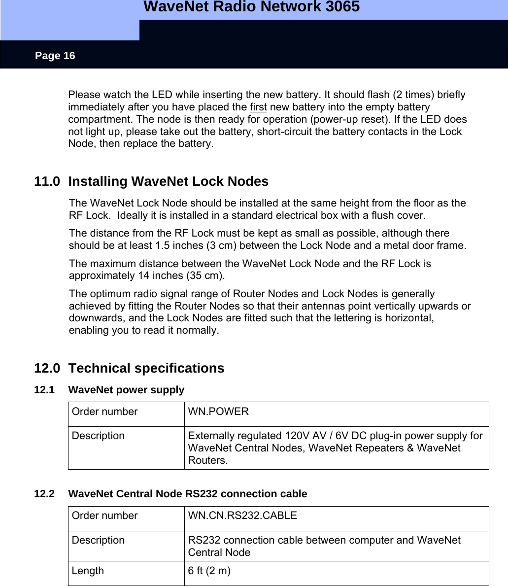   WaveNet Radio Network 3065     Page 16 Please watch the LED while inserting the new battery. It should flash (2 times) briefly immediately after you have placed the first new battery into the empty battery compartment. The node is then ready for operation (power-up reset). If the LED does not light up, please take out the battery, short-circuit the battery contacts in the Lock Node, then replace the battery.   11.0  Installing WaveNet Lock Nodes The WaveNet Lock Node should be installed at the same height from the floor as the RF Lock.  Ideally it is installed in a standard electrical box with a flush cover. The distance from the RF Lock must be kept as small as possible, although there should be at least 1.5 inches (3 cm) between the Lock Node and a metal door frame. The maximum distance between the WaveNet Lock Node and the RF Lock is approximately 14 inches (35 cm). The optimum radio signal range of Router Nodes and Lock Nodes is generally achieved by fitting the Router Nodes so that their antennas point vertically upwards or downwards, and the Lock Nodes are fitted such that the lettering is horizontal, enabling you to read it normally.  12.0 Technical specifications 12.1  WaveNet power supply Order number  WN.POWER Description  Externally regulated 120V AV / 6V DC plug-in power supply for WaveNet Central Nodes, WaveNet Repeaters &amp; WaveNet Routers.  12.2 WaveNet Central Node RS232 connection cable Order number  WN.CN.RS232.CABLE Description  RS232 connection cable between computer and WaveNet Central Node Length  6 ft (2 m)  