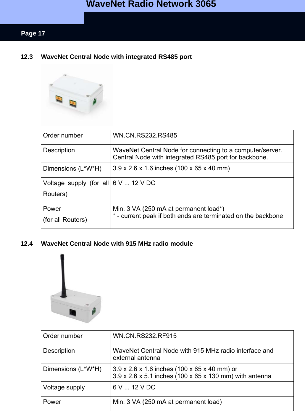   WaveNet Radio Network 3065     Page 17 12.3 WaveNet Central Node with integrated RS485 port  Order number  WN.CN.RS232.RS485 Description  WaveNet Central Node for connecting to a computer/server. Central Node with integrated RS485 port for backbone. Dimensions (L*W*H)   3.9 x 2.6 x 1.6 inches (100 x 65 x 40 mm) Voltage supply (for all Routers) 6 V ... 12 V DC Power (for all Routers) Min. 3 VA (250 mA at permanent load*) * - current peak if both ends are terminated on the backbone  12.4  WaveNet Central Node with 915 MHz radio module  Order number  WN.CN.RS232.RF915 Description  WaveNet Central Node with 915 MHz radio interface and external antenna Dimensions (L*W*H)  3.9 x 2.6 x 1.6 inches (100 x 65 x 40 mm) or 3.9 x 2.6 x 5.1 inches (100 x 65 x 130 mm) with antenna Voltage supply   6 V ... 12 V DC Power  Min. 3 VA (250 mA at permanent load) 