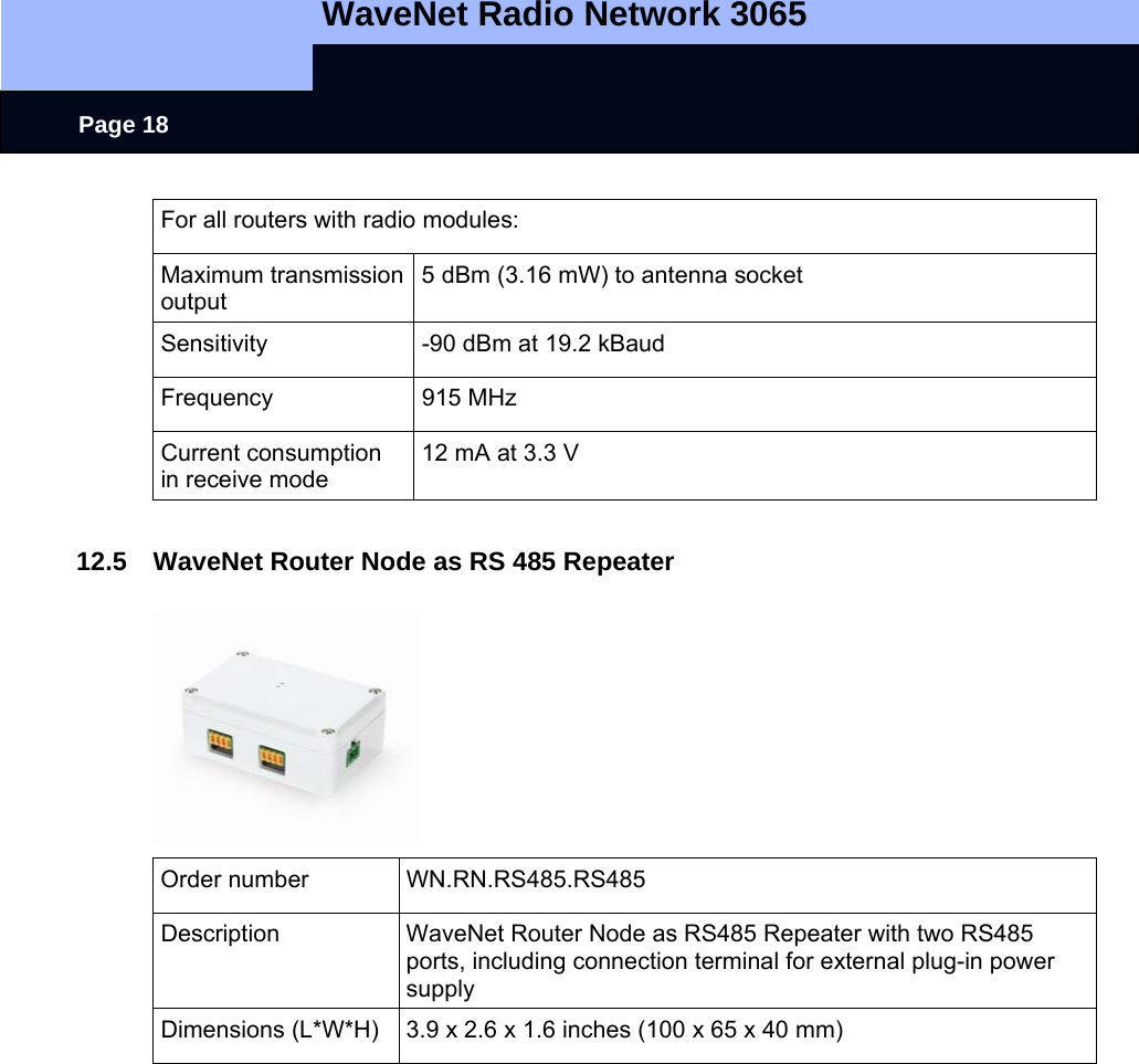   WaveNet Radio Network 3065     Page 18 For all routers with radio modules: Maximum transmission output 5 dBm (3.16 mW) to antenna socket Sensitivity  -90 dBm at 19.2 kBaud Frequency 915 MHz Current consumption in receive mode 12 mA at 3.3 V  12.5  WaveNet Router Node as RS 485 Repeater  Order number  WN.RN.RS485.RS485 Description  WaveNet Router Node as RS485 Repeater with two RS485 ports, including connection terminal for external plug-in power supply Dimensions (L*W*H)  3.9 x 2.6 x 1.6 inches (100 x 65 x 40 mm)  