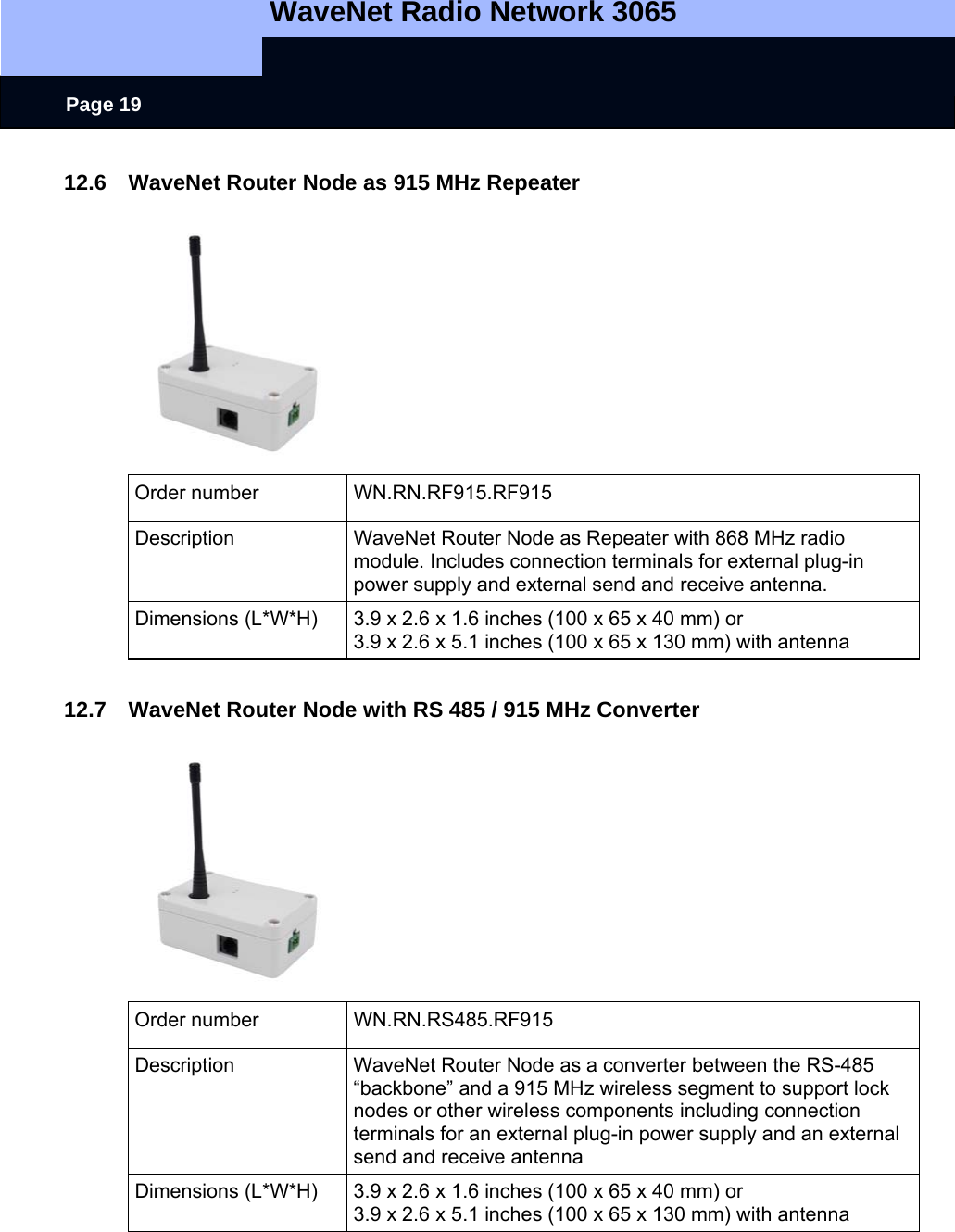   WaveNet Radio Network 3065     Page 19 12.6  WaveNet Router Node as 915 MHz Repeater  Order number  WN.RN.RF915.RF915 Description  WaveNet Router Node as Repeater with 868 MHz radio module. Includes connection terminals for external plug-in power supply and external send and receive antenna.  Dimensions (L*W*H)  3.9 x 2.6 x 1.6 inches (100 x 65 x 40 mm) or 3.9 x 2.6 x 5.1 inches (100 x 65 x 130 mm) with antenna  12.7  WaveNet Router Node with RS 485 / 915 MHz Converter  Order number  WN.RN.RS485.RF915 Description  WaveNet Router Node as a converter between the RS-485 “backbone” and a 915 MHz wireless segment to support lock nodes or other wireless components including connection terminals for an external plug-in power supply and an external send and receive antenna Dimensions (L*W*H)  3.9 x 2.6 x 1.6 inches (100 x 65 x 40 mm) or 3.9 x 2.6 x 5.1 inches (100 x 65 x 130 mm) with antenna 