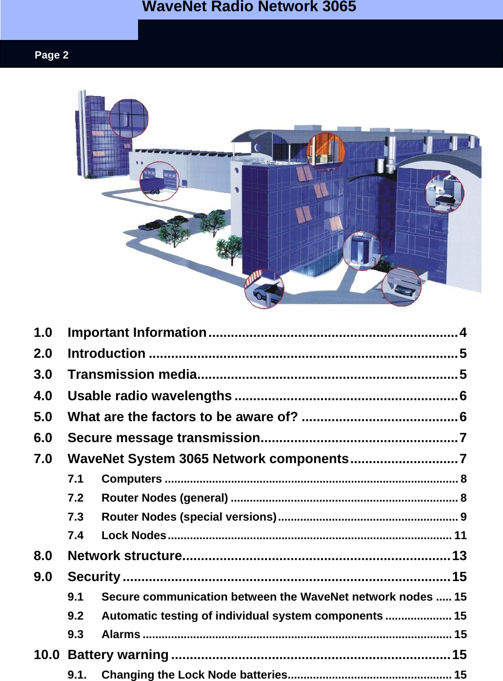   WaveNet Radio Network 3065     Page 2  1.0 Important Information...................................................................4 2.0 Introduction ...................................................................................5 3.0 Transmission media......................................................................5 4.0 Usable radio wavelengths ............................................................6 5.0 What are the factors to be aware of? ..........................................6 6.0 Secure message transmission.....................................................7 7.0 WaveNet System 3065 Network components.............................7 7.1 Computers ............................................................................................. 8 7.2 Router Nodes (general) ........................................................................ 8 7.3 Router Nodes (special versions)......................................................... 9 7.4 Lock Nodes.......................................................................................... 11 8.0 Network structure........................................................................13 9.0 Security........................................................................................15 9.1 Secure communication between the WaveNet network nodes ..... 15 9.2 Automatic testing of individual system components ..................... 15 9.3 Alarms .................................................................................................. 15 10.0 Battery warning...........................................................................15 9.1. Changing the Lock Node batteries.................................................... 15 