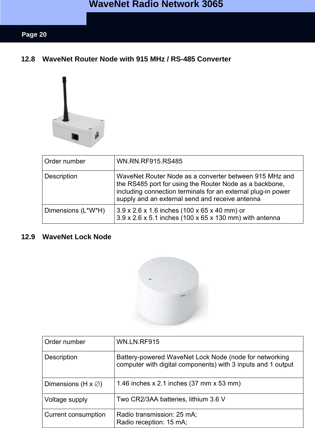   WaveNet Radio Network 3065     Page 20 12.8  WaveNet Router Node with 915 MHz / RS-485 Converter  Order number  WN.RN.RF915.RS485 Description  WaveNet Router Node as a converter between 915 MHz and the RS485 port for using the Router Node as a backbone, including connection terminals for an external plug-in power supply and an external send and receive antenna Dimensions (L*W*H)  3.9 x 2.6 x 1.6 inches (100 x 65 x 40 mm) or 3.9 x 2.6 x 5.1 inches (100 x 65 x 130 mm) with antenna  12.9  WaveNet Lock Node   Order number  WN.LN.RF915 Description  Battery-powered WaveNet Lock Node (node for networking computer with digital components) with 3 inputs and 1 output  Dimensions (H x ∅)  1.46 inches x 2.1 inches (37 mm x 53 mm) Voltage supply  Two CR2/3AA batteries, lithium 3.6 V Current consumption  Radio transmission: 25 mA; Radio reception: 15 mA; 