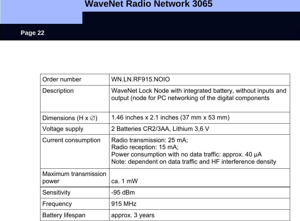   WaveNet Radio Network 3065     Page 22   Order number  WN.LN.RF915.NOIO Description  WaveNet Lock Node with integrated battery, without inputs and output (node for PC networking of the digital components Dimensions (H x ∅)  1.46 inches x 2.1 inches (37 mm x 53 mm) Voltage supply  2 Batteries CR2/3AA, Lithium 3,6 V Current consumption  Radio transmission: 25 mA; Radio reception: 15 mA; Power consumption with no data traffic: approx. 40 µA Note: dependent on data traffic and HF interference density Maximum transmission power  ca. 1 mW Sensitivity -95 dBm Frequency 915 MHz Battery lifespan  approx. 3 years  