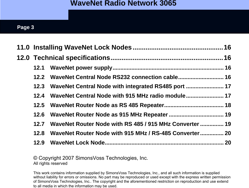   WaveNet Radio Network 3065     Page 3 11.0 Installing WaveNet Lock Nodes.................................................16 12.0 Technical specifications.............................................................16 12.1 WaveNet power supply....................................................................... 16 12.2 WaveNet Central Node RS232 connection cable............................. 16 12.3 WaveNet Central Node with integrated RS485 port ........................ 17 12.4 WaveNet Central Node with 915 MHz radio module........................ 17 12.5 WaveNet Router Node as RS 485 Repeater...................................... 18 12.6 WaveNet Router Node as 915 MHz Repeater ................................... 19 12.7 WaveNet Router Node with RS 485 / 915 MHz Converter ............... 19 12.8 WaveNet Router Node with 915 MHz / RS-485 Converter............... 20 12.9 WaveNet Lock Node............................................................................ 20  © Copyright 2007 SimonsVoss Technologies, Inc. All rights reserved  This work contains information supplied by SimonsVoss Technologies, Inc., and all such information is supplied without liability for errors or omissions. No part may be reproduced or used except with the express written permission of SimonsVoss Technologies, Inc.. The copyright and the aforementioned restriction on reproduction and use extend to all media in which the information may be used.   