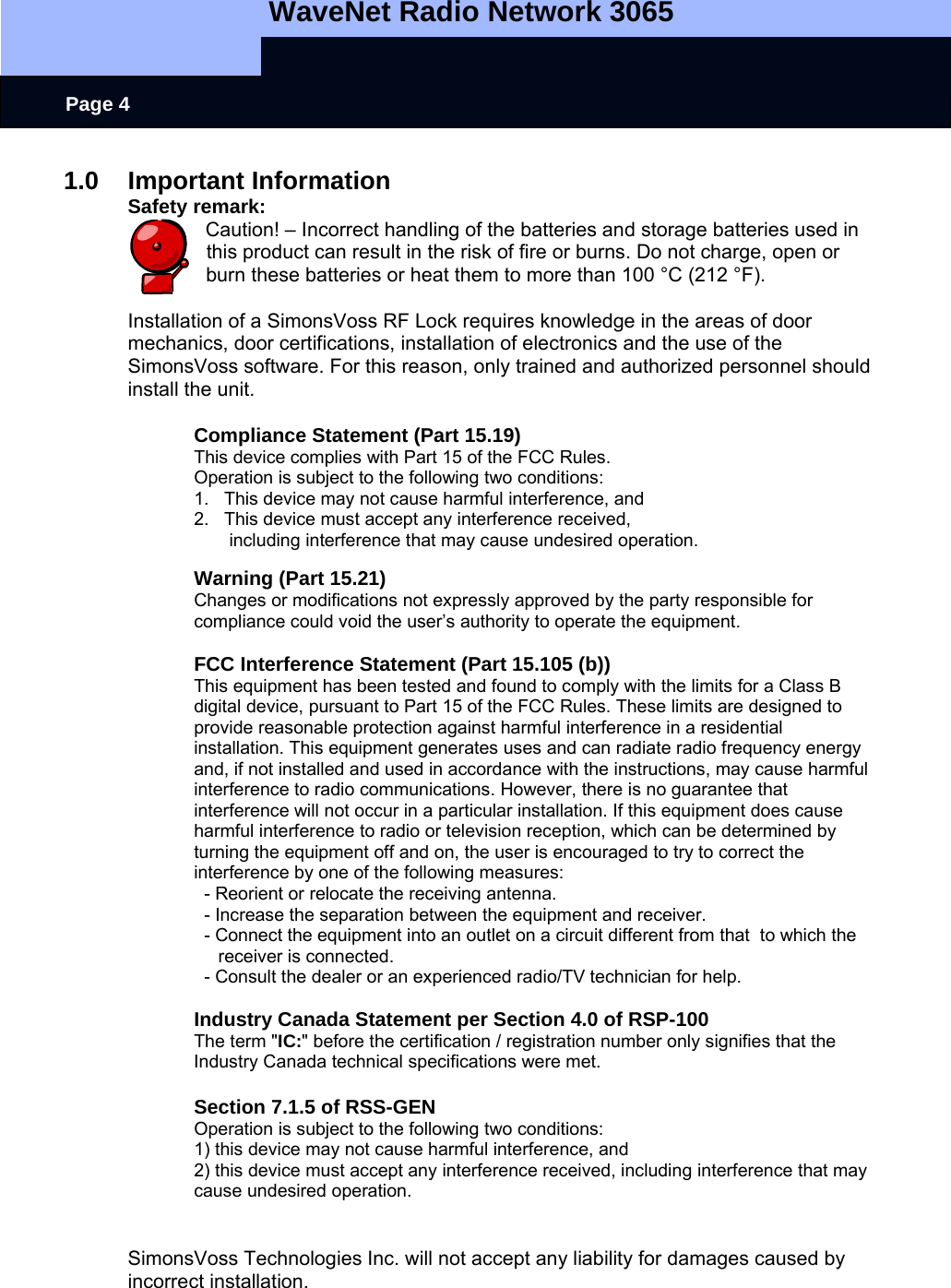   WaveNet Radio Network 3065     Page 4 1.0 Important Information Safety remark: Caution! – Incorrect handling of the batteries and storage batteries used in this product can result in the risk of fire or burns. Do not charge, open or burn these batteries or heat them to more than 100 °C (212 °F).  Installation of a SimonsVoss RF Lock requires knowledge in the areas of door mechanics, door certifications, installation of electronics and the use of the SimonsVoss software. For this reason, only trained and authorized personnel should install the unit.  Compliance Statement (Part 15.19) This device complies with Part 15 of the FCC Rules.  Operation is subject to the following two conditions:  1.   This device may not cause harmful interference, and  2.   This device must accept any interference received,         including interference that may cause undesired operation.  Warning (Part 15.21) Changes or modifications not expressly approved by the party responsible for compliance could void the user’s authority to operate the equipment.  FCC Interference Statement (Part 15.105 (b)) This equipment has been tested and found to comply with the limits for a Class B digital device, pursuant to Part 15 of the FCC Rules. These limits are designed to provide reasonable protection against harmful interference in a residential installation. This equipment generates uses and can radiate radio frequency energy and, if not installed and used in accordance with the instructions, may cause harmful interference to radio communications. However, there is no guarantee that interference will not occur in a particular installation. If this equipment does cause harmful interference to radio or television reception, which can be determined by turning the equipment off and on, the user is encouraged to try to correct the interference by one of the following measures:   - Reorient or relocate the receiving antenna.   - Increase the separation between the equipment and receiver.   - Connect the equipment into an outlet on a circuit different from that  to which the receiver is connected.   - Consult the dealer or an experienced radio/TV technician for help.  Industry Canada Statement per Section 4.0 of RSP-100 The term &quot;IC:&quot; before the certification / registration number only signifies that the Industry Canada technical specifications were met.  Section 7.1.5 of RSS-GEN Operation is subject to the following two conditions:  1) this device may not cause harmful interference, and 2) this device must accept any interference received, including interference that may cause undesired operation.   SimonsVoss Technologies Inc. will not accept any liability for damages caused by incorrect installation. 