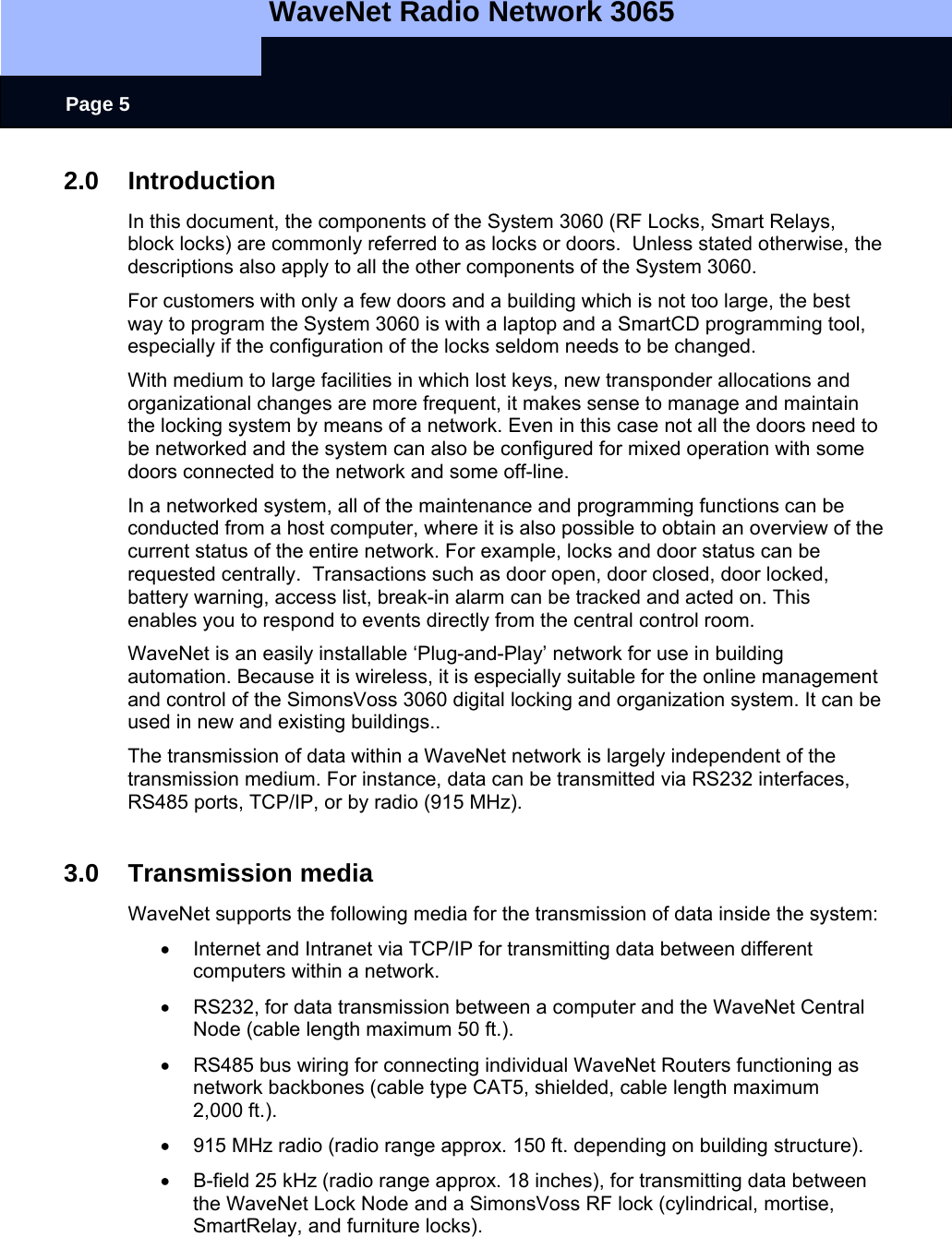   WaveNet Radio Network 3065     Page 5 2.0 Introduction In this document, the components of the System 3060 (RF Locks, Smart Relays, block locks) are commonly referred to as locks or doors.  Unless stated otherwise, the descriptions also apply to all the other components of the System 3060. For customers with only a few doors and a building which is not too large, the best way to program the System 3060 is with a laptop and a SmartCD programming tool, especially if the configuration of the locks seldom needs to be changed. With medium to large facilities in which lost keys, new transponder allocations and organizational changes are more frequent, it makes sense to manage and maintain the locking system by means of a network. Even in this case not all the doors need to be networked and the system can also be configured for mixed operation with some doors connected to the network and some off-line. In a networked system, all of the maintenance and programming functions can be conducted from a host computer, where it is also possible to obtain an overview of the current status of the entire network. For example, locks and door status can be requested centrally.  Transactions such as door open, door closed, door locked, battery warning, access list, break-in alarm can be tracked and acted on. This enables you to respond to events directly from the central control room. WaveNet is an easily installable ‘Plug-and-Play’ network for use in building automation. Because it is wireless, it is especially suitable for the online management and control of the SimonsVoss 3060 digital locking and organization system. It can be used in new and existing buildings..  The transmission of data within a WaveNet network is largely independent of the transmission medium. For instance, data can be transmitted via RS232 interfaces, RS485 ports, TCP/IP, or by radio (915 MHz).  3.0 Transmission media WaveNet supports the following media for the transmission of data inside the system: •  Internet and Intranet via TCP/IP for transmitting data between different computers within a network. •  RS232, for data transmission between a computer and the WaveNet Central Node (cable length maximum 50 ft.). •  RS485 bus wiring for connecting individual WaveNet Routers functioning as network backbones (cable type CAT5, shielded, cable length maximum  2,000 ft.). •  915 MHz radio (radio range approx. 150 ft. depending on building structure). •  B-field 25 kHz (radio range approx. 18 inches), for transmitting data between the WaveNet Lock Node and a SimonsVoss RF lock (cylindrical, mortise, SmartRelay, and furniture locks).  