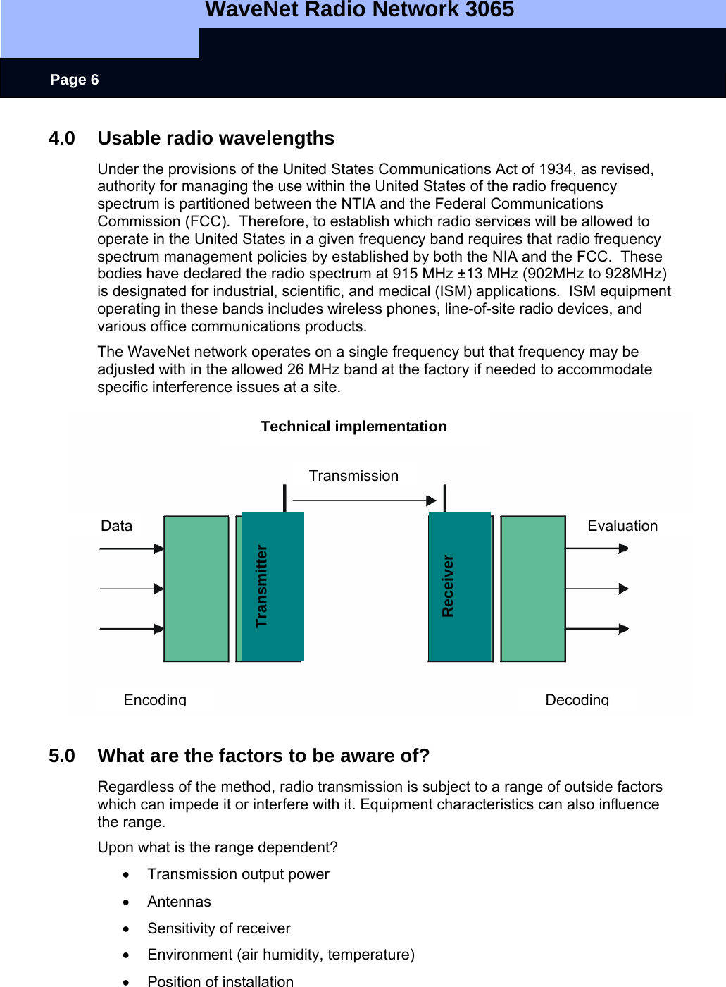   WaveNet Radio Network 3065     Page 6 4.0  Usable radio wavelengths  Under the provisions of the United States Communications Act of 1934, as revised, authority for managing the use within the United States of the radio frequency spectrum is partitioned between the NTIA and the Federal Communications Commission (FCC).  Therefore, to establish which radio services will be allowed to operate in the United States in a given frequency band requires that radio frequency spectrum management policies by established by both the NIA and the FCC.  These bodies have declared the radio spectrum at 915 MHz ±13 MHz (902MHz to 928MHz) is designated for industrial, scientific, and medical (ISM) applications.  ISM equipment operating in these bands includes wireless phones, line-of-site radio devices, and various office communications products. The WaveNet network operates on a single frequency but that frequency may be adjusted with in the allowed 26 MHz band at the factory if needed to accommodate specific interference issues at a site.                5.0  What are the factors to be aware of? Regardless of the method, radio transmission is subject to a range of outside factors which can impede it or interfere with it. Equipment characteristics can also influence the range. Upon what is the range dependent? •  Transmission output power • Antennas •  Sensitivity of receiver •  Environment (air humidity, temperature) • Position of installation Technical implementation TransmissionEncoding Decoding EvaluationData Transmitter Receiver 