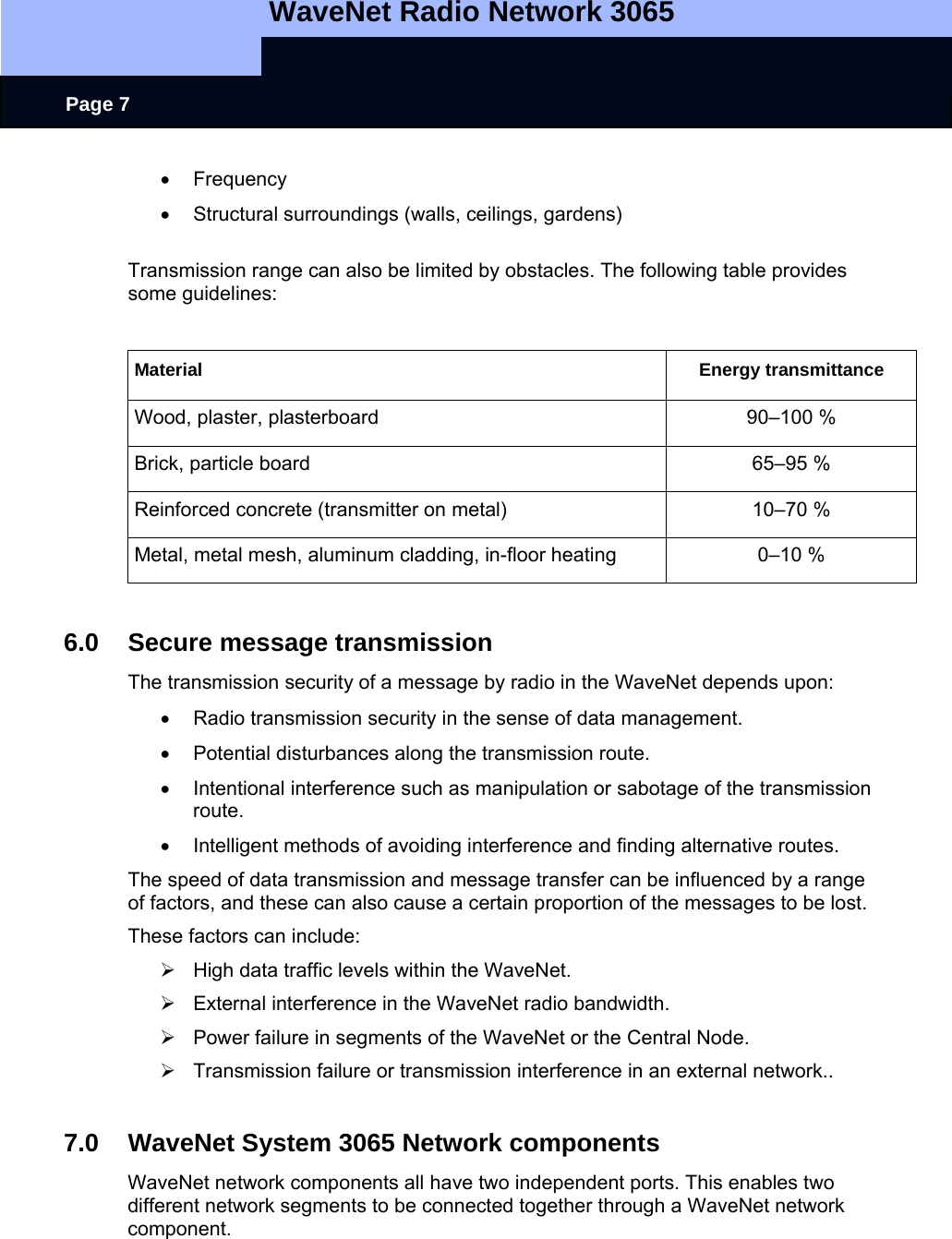   WaveNet Radio Network 3065     Page 7 • Frequency  •  Structural surroundings (walls, ceilings, gardens)    Transmission range can also be limited by obstacles. The following table provides some guidelines:  Material Energy transmittance Wood, plaster, plasterboard  90–100 % Brick, particle board  65–95 % Reinforced concrete (transmitter on metal)  10–70 % Metal, metal mesh, aluminum cladding, in-floor heating  0–10 %  6.0 Secure message transmission The transmission security of a message by radio in the WaveNet depends upon: •  Radio transmission security in the sense of data management. •  Potential disturbances along the transmission route. •  Intentional interference such as manipulation or sabotage of the transmission route. •  Intelligent methods of avoiding interference and finding alternative routes. The speed of data transmission and message transfer can be influenced by a range of factors, and these can also cause a certain proportion of the messages to be lost.  These factors can include:  ¾  High data traffic levels within the WaveNet. ¾  External interference in the WaveNet radio bandwidth. ¾  Power failure in segments of the WaveNet or the Central Node. ¾  Transmission failure or transmission interference in an external network..  7.0  WaveNet System 3065 Network components WaveNet network components all have two independent ports. This enables two different network segments to be connected together through a WaveNet network component.  