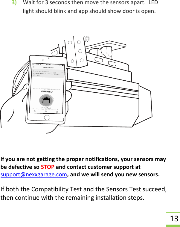  13 3) Wait for 3 seconds then move the sensors apart.  LED light should blink and app should show door is open.     If you are not getting the proper notifications, your sensors may be defective so STOP and contact customer support at  support@nexxgarage.com, and we will send you new sensors.  If both the Compatibility Test and the Sensors Test succeed, then continue with the remaining installation steps. 