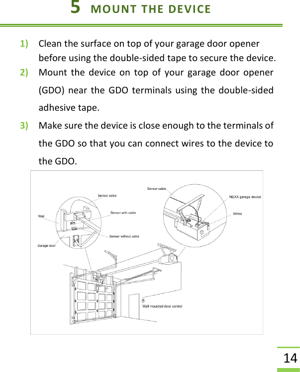  14 5  MOUNT THE DEVICE 1) Clean the surface on top of your garage door opener before using the double-sided tape to secure the device.   2) Mount  the device on  top  of  your  garage  door  opener (GDO) near the  GDO terminals using the double-sided adhesive tape.   3) Make sure the device is close enough to the terminals of the GDO so that you can connect wires to the device to the GDO.        