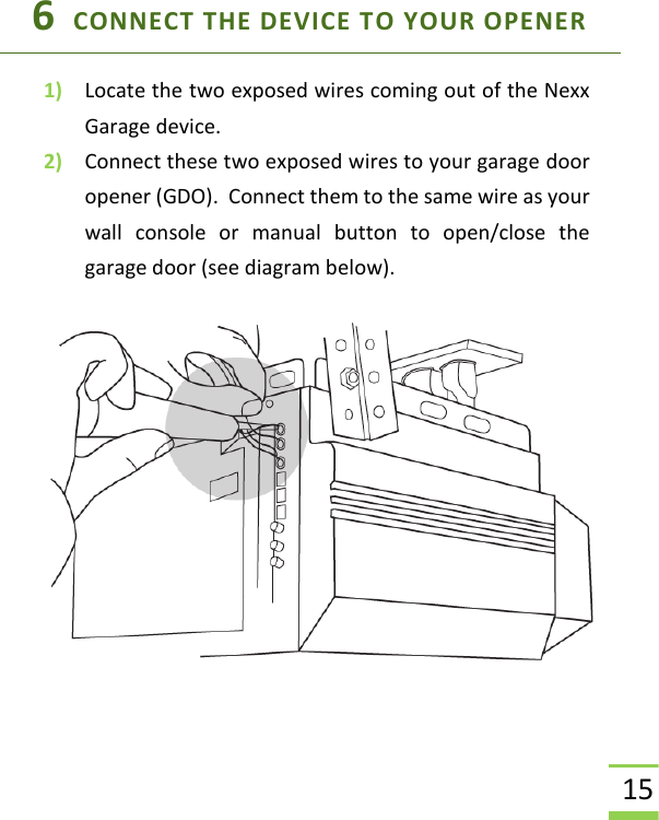  15 6  CONNECT THE DEVICE TO YOUR OPENER 1) Locate the two exposed wires coming out of the Nexx Garage device. 2) Connect these two exposed wires to your garage door opener (GDO).  Connect them to the same wire as your wall  console  or  manual  button  to  open/close  the garage door (see diagram below).   