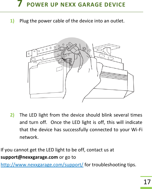  17 7  POWER UP NEXX GARAGE DEVICE 1) Plug the power cable of the device into an outlet.    2) The LED light from the device should blink several times and turn off.  Once the LED light is off, this will indicate that the device has successfully connected to your Wi-Fi network. If you cannot get the LED light to be off, contact us at support@nexxgarage.com or go to http://www.nexxgarage.com/support/ for troubleshooting tips.  