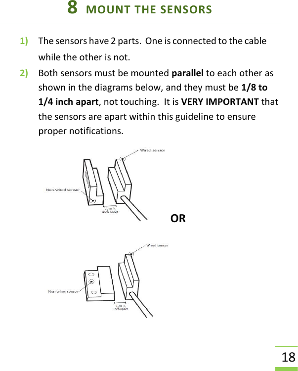  18 8  MOUNT THE SENSORS 1) The sensors have 2 parts.  One is connected to the cable while the other is not. 2) Both sensors must be mounted parallel to each other as shown in the diagrams below, and they must be 1/8 to 1/4 inch apart, not touching.  It is VERY IMPORTANT that the sensors are apart within this guideline to ensure proper notifications.  OR 