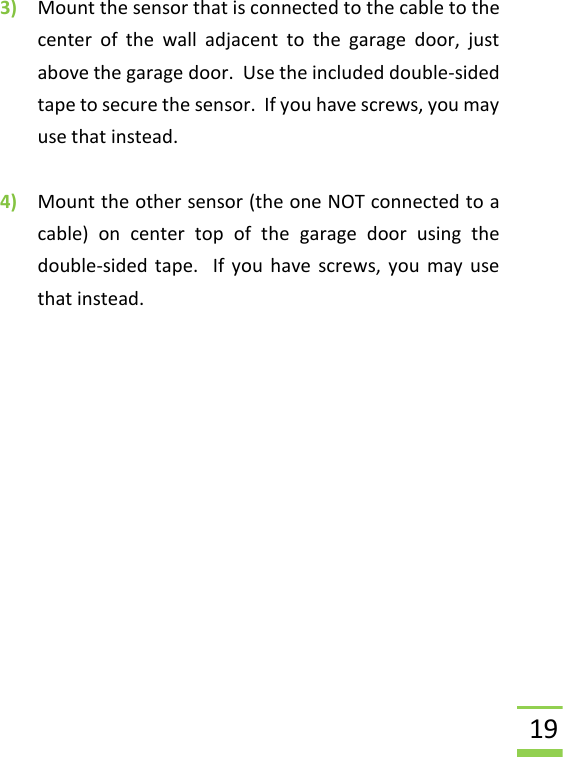  19 3) Mount the sensor that is connected to the cable to the center  of  the  wall  adjacent  to  the  garage  door,  just above the garage door.  Use the included double-sided tape to secure the sensor.  If you have screws, you may use that instead.  4) Mount the other sensor (the one NOT connected to a cable)  on  center  top  of  the  garage  door  using  the double-sided tape.  If  you have screws, you  may  use that instead.   