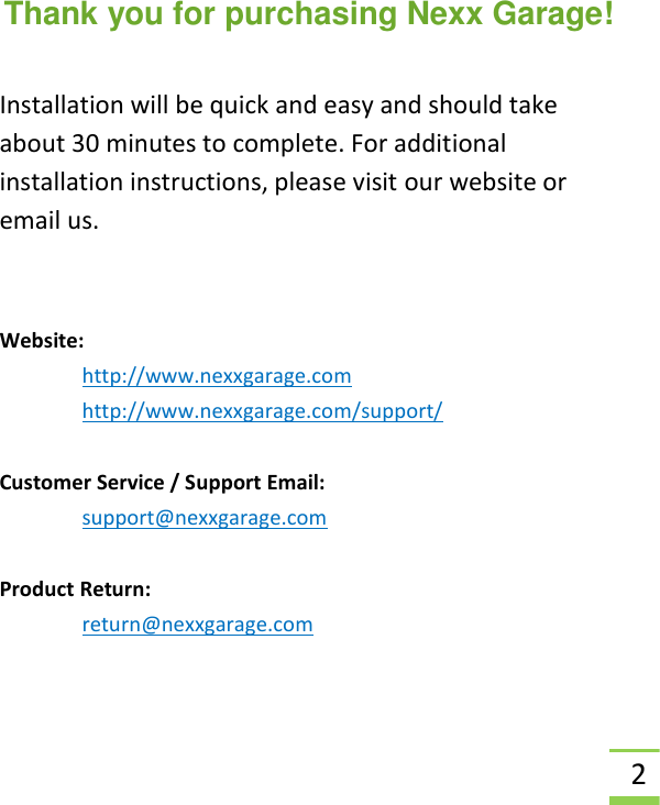  2  Thank you for purchasing Nexx Garage!  Installation will be quick and easy and should take about 30 minutes to complete. For additional installation instructions, please visit our website or email us.  Website:  http://www.nexxgarage.com http://www.nexxgarage.com/support/  Customer Service / Support Email: support@nexxgarage.com  Product Return: return@nexxgarage.com    