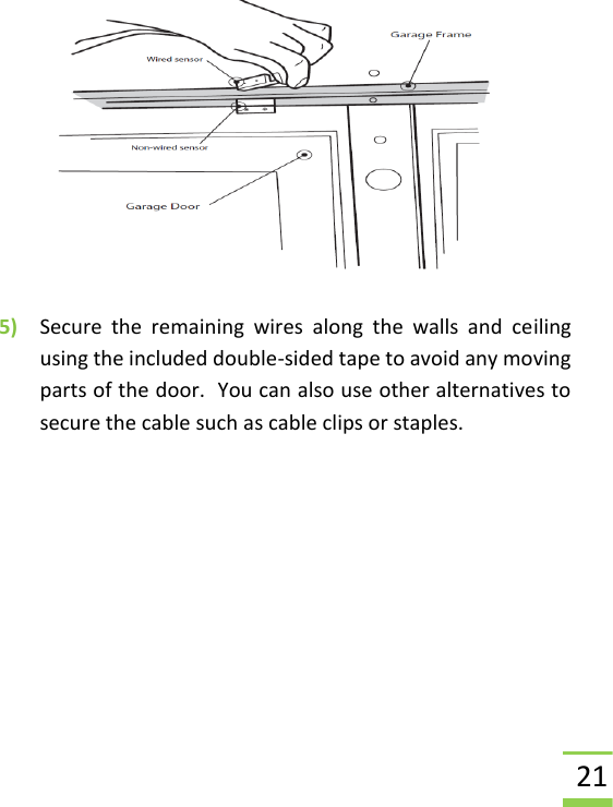  21  5) Secure  the  remaining  wires  along  the  walls  and  ceiling using the included double-sided tape to avoid any moving parts of the door.  You can also use other alternatives to secure the cable such as cable clips or staples.    