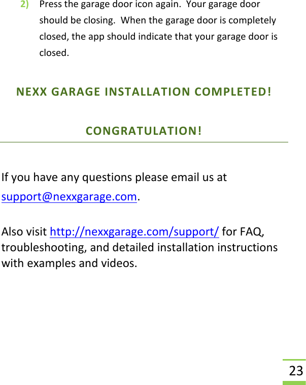  23 2) Press the garage door icon again.  Your garage door should be closing.  When the garage door is completely closed, the app should indicate that your garage door is closed. NEXX GARAGE INSTALLATION COMPLETED! CONGRATULATION!   If you have any questions please email us at support@nexxgarage.com.  Also visit http://nexxgarage.com/support/ for FAQ, troubleshooting, and detailed installation instructions with examples and videos.      