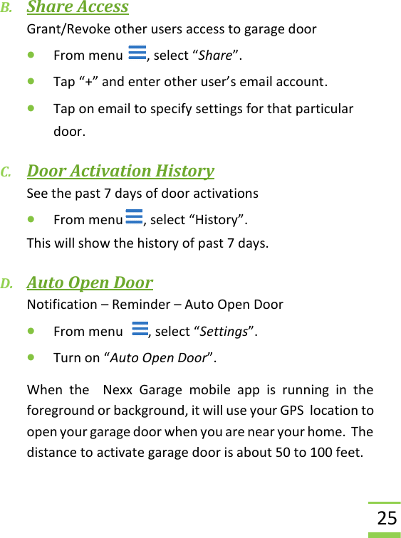  25 B. Share Access Grant/Revoke other users access to garage door • From menu  , select “Share”. • Tap “+” and enter other user’s email account. • Tap on email to specify settings for that particular door. C. Door Activation History See the past 7 days of door activations • From menu , select “History”. This will show the history of past 7 days. D. Auto Open Door Notification – Reminder – Auto Open Door • From menu   , select “Settings”. • Turn on “Auto Open Door”.  When  the    Nexx  Garage  mobile  app  is  running  in  the foreground or background, it will use your GPS  location to open your garage door when you are near your home.  The distance to activate garage door is about 50 to 100 feet. 