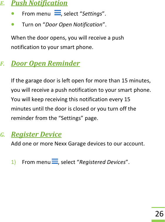  26 E. Push Notification • From menu   , select “Settings”. • Turn on “Door Open Notification”.  When the door opens, you will receive a push notification to your smart phone. F. Door Open Reminder  If the garage door is left open for more than 15 minutes, you will receive a push notification to your smart phone.  You will keep receiving this notification every 15 minutes until the door is closed or you turn off the reminder from the “Settings” page. G. Register Device Add one or more Nexx Garage devices to our account.  1) From menu , select “Registered Devices”.     