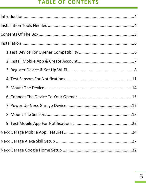  3 TABLE OF CONTENTS Introduction ................................................................................................ 4 Installation Tools Needed ........................................................................... 4 Contents Of The Box ................................................................................... 5 Installation .................................................................................................. 6 1 Test Device For Opener Compatibility ................................................ 6 2  Install Mobile App &amp; Create Account ................................................. 7 3  Register Device &amp; Set Up Wi-Fi .......................................................... 8 4  Test Sensors For Notifications ......................................................... 11 5  Mount The Device ............................................................................ 14 6  Connect The Device To Your Opener ............................................... 15 7  Power Up Nexx Garage Device ........................................................ 17 8  Mount The Sensors .......................................................................... 18 9  Test Mobile App For Notifications ................................................... 22 Nexx Garage Mobile App Features ........................................................... 24 Nexx Garage Alexa Skill Setup .................................................................. 27 Nexx Garage Google Home Setup ............................................................ 32  