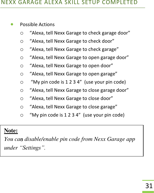  31 NEXX GARAGE ALEXA SKILL SETUP COMPLETED  • Possible Actions o “Alexa, tell Nexx Garage to check garage door” o “Alexa, tell Nexx Garage to check door” o “Alexa, tell Nexx Garage to check garage” o “Alexa, tell Nexx Garage to open garage door” o “Alexa, tell Nexx Garage to open door” o “Alexa, tell Nexx Garage to open garage” o  “My pin code is 1 2 3 4”  (use your pin code) o “Alexa, tell Nexx Garage to close garage door” o “Alexa, tell Nexx Garage to close door” o “Alexa, tell Nexx Garage to close garage” o “My pin code is 1 2 3 4”  (use your pin code)   o     Note: You can disable/enable pin code from Nexx Garage app under “Settings”.  