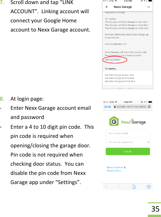  35 7. Scroll down and tap “LINK ACCOUNT”.  Linking account will connect your Google Home account to Nexx Garage account.       8. At login page:  - Enter Nexx Garage account email and password - Enter a 4 to 10 digit pin code.  This pin code is required when opening/closing the garage door.  Pin code is not required when checking door status.  You can disable the pin code from Nexx Garage app under “Settings”. 