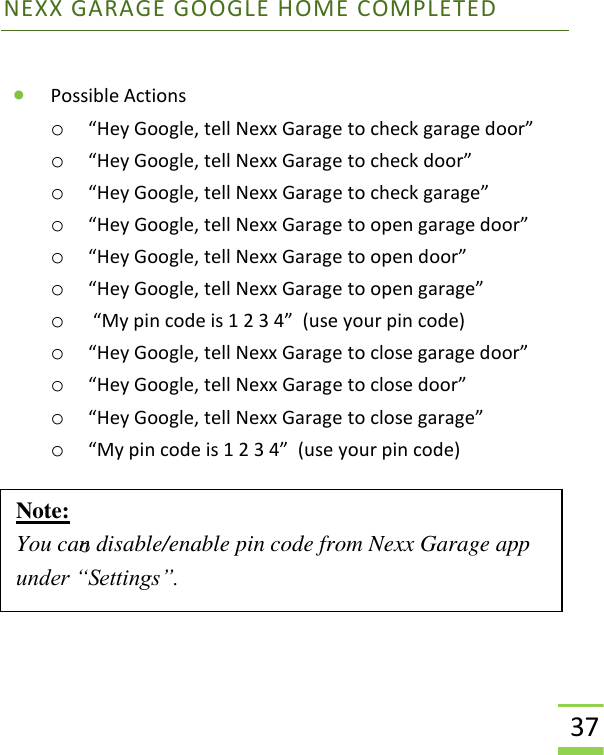  37 NEXX GARAGE GOOGLE HOME COMPLETED  • Possible Actions o “Hey Google, tell Nexx Garage to check garage door” o “Hey Google, tell Nexx Garage to check door” o “Hey Google, tell Nexx Garage to check garage” o “Hey Google, tell Nexx Garage to open garage door” o “Hey Google, tell Nexx Garage to open door” o “Hey Google, tell Nexx Garage to open garage” o  “My pin code is 1 2 3 4”  (use your pin code) o “Hey Google, tell Nexx Garage to close garage door” o “Hey Google, tell Nexx Garage to close door” o “Hey Google, tell Nexx Garage to close garage” o “My pin code is 1 2 3 4”  (use your pin code)   o    Note: You can disable/enable pin code from Nexx Garage app under “Settings”.  