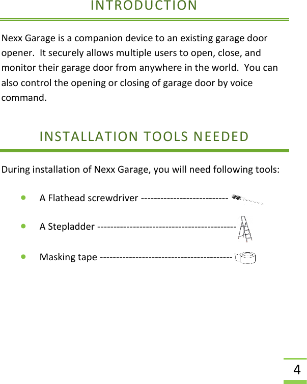  4 INTRODUCTION Nexx Garage is a companion device to an existing garage door opener.  It securely allows multiple users to open, close, and monitor their garage door from anywhere in the world.  You can also control the opening or closing of garage door by voice command. INSTALLATION TOOLS NEEDED During installation of Nexx Garage, you will need following tools:  • A Flathead screwdriver ---------------------------      • A Stepladder -------------------------------------------  • Masking tape -----------------------------------------               