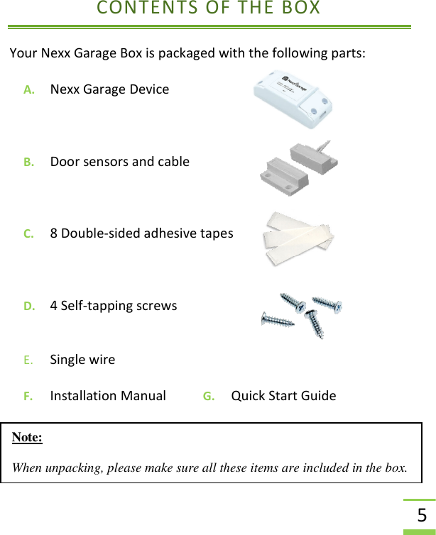  5 CONTENTS OF THE BOX Your Nexx Garage Box is packaged with the following parts:  A. Nexx Garage Device    B. Door sensors and cable  C. 8 Double-sided adhesive tapes  D. 4 Self-tapping screws E. Single wire F. Installation Manual           G.     Quick Start Guide    Note:   When unpacking, please make sure all these items are included in the box. 