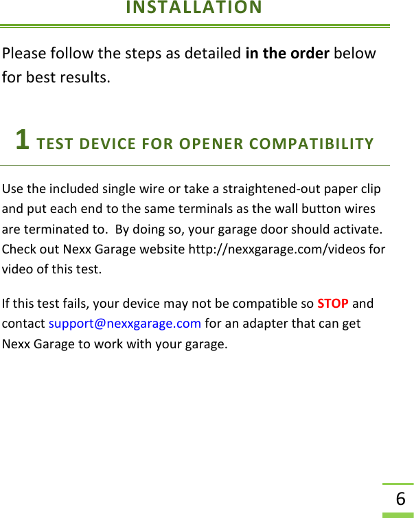  6 INSTALLATION Please follow the steps as detailed in the order below for best results. 1 TEST DEVICE FOR OPENER COMPATIBILITY  Use the included single wire or take a straightened-out paper clip and put each end to the same terminals as the wall button wires are terminated to.  By doing so, your garage door should activate.  Check out Nexx Garage website http://nexxgarage.com/videos for video of this test.   If this test fails, your device may not be compatible so STOP and contact support@nexxgarage.com for an adapter that can get Nexx Garage to work with your garage.   