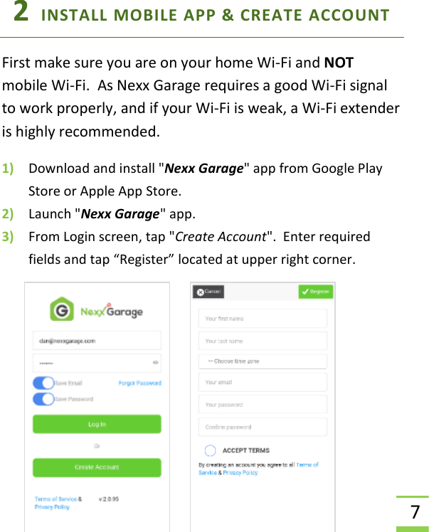  7 2  INSTALL MOBILE APP &amp; CREATE ACCOUNT  First make sure you are on your home Wi-Fi and NOT mobile Wi-Fi.  As Nexx Garage requires a good Wi-Fi signal to work properly, and if your Wi-Fi is weak, a Wi-Fi extender is highly recommended. 1) Download and install &quot;Nexx Garage&quot; app from Google Play Store or Apple App Store. 2) Launch &quot;Nexx Garage&quot; app. 3) From Login screen, tap &quot;Create Account&quot;.  Enter required fields and tap “Register” located at upper right corner.    